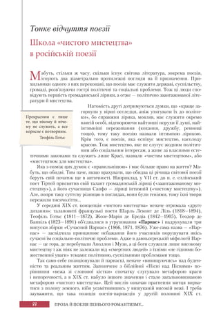 88 ПРОЗА Й ПОЕЗІЯ ПІЗНЬОГО РОМАНТИЗМУ...
Тонке відчуття поезії
Школа «чистого мистецтва»
в російській поезії
Мабуть, стільки ж часу, скільки існує світова література, зокрема поезія,
існують два діаметрально протилежні погляди на її призначення. При-
хильники одного з них переконані, що поезія має служити державі, суспільству,
громаді, розв’язуючи гострі політичні та соціальні проблеми. Тож ці люди спо-
відують першість громадянської лірики, а отже — політично заангажованої літе-
ратури й мистецтва.
Натомість другі дотримуються думки, що «краще за-
горнути у вірші оселедця, аніж утягувати їх до політи-
ки», бо справжня лірика, мовляв, має служити окремо
взятій особі, відтворюючи найтонші порухи її душі, най-
інтимніші переживання (кохання, дружбу, ревнощі
тощо), тому таку поезію назвали інтимною лірикою.
Крім того, є поезія, яка оспівує мистецтво, насолоду
красою. Тож мистецтво, яке не слугує жодним політич-
ним або соціальним інтересам, а живе за власними есте-
тичними законами та служить лише Красі, назвали «чистим мистецтвом», або
«мистецтвом для мистецтва».
Яка з-поміж цих думок є «правильнішою» і має більше право на життя? Ма-
буть, що обидві. Тим паче, якщо врахувати, що обидва ці річища світової поезії
беруть свій початок ще в античності. Наприклад, у VII ст. до н. е. еллінський
поет Тіртей присвятив свій талант громадянській ліриці («заангажованому ми-
стецтву»), а його сучасниця Сапфо — ліриці інтимній («чистому мистецтву»).
Але, попри таку суттєву різницю в поглядах, вони були геніями, тому їхні твори
пережили тисячоліття...
У середині XIX ст. концепція «чистого мистецтва» неначе отримала «друге
дихання»: талановиті французькі поети Шарль Леконт де Ліль (1818—1894),
Теофіль Готьє (1811—1872), Жозе-Марія де Ередіа (1842—1905), Теодор де
Банвіль (1823—1891) об’єдналися в угруповання «Парнас» і надрукували три
випуски збірки «Сучасний Парнас» (1866, 1871, 1876). Уже сама назва — «Пар-
нас» — засвідчила принципове небажання його учасників порушувати якісь
сучасні їм соціально-політичні проблеми. Адже в давньогрецькій міфології Пар-
нас — це гора, де перебували Аполлон і Музи, а ці боги служили лише високому
мистецтву і аж ніяк не залежали від «смертних людей» з їхніми «не гідними бо-
жественної уваги» темами: політикою, суспільними проблемами тощо.
Так само себе позиціонували й парнасці, неначе «вивищуючись» над буден-
ністю та реальним життям. Запозичене з біблійної «Пісні над Піснями» по-
рівняння «вежа зі слонової кістки» спочатку слугувало метафорою краси
і непорочності, а в ХІХ ст. набуло іншого значення і стало загальновизнаною
метафорою «чистого мистецтва». Цей вислів означав прагнення митця вирва-
тися з полону земного, ніби усамітнившись у вишуканій високій вежі. І треба
зауважити, що така позиція поетів-парнасців у другій половині ХІХ ст.
Прекрасним є лише
те, що нікому й нічо-
му не служить, а все
корисне є потворним.
Теофіль Готьє
 