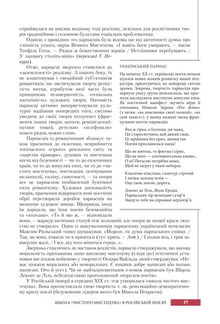 89
ШКОЛА «ЧИСТОГО МИСТЕЦТВА» В РОСІЙСЬКІЙ ПОЕЗІЇ
сприймалася як виклик модному тоді реалізму, оскільки для реалістичних тво-
рів традиційною і головною була саме соціальна проблематика.
Однією з провідних тез парнасців була відома ще від античності думка про
тлінність усього, окрім Вічного Мистецтва. «І навіть боги умирають, — писав
Теофіль Готьє. — Рядки ж божественних віршів / Нетлінними перебувають /
У ланцюгу століть-віків» (переклад Т. Не-
кура).
Отже, парнасці зверхньо ставилися до
«заземленості» реалізму. З іншого боку, їх
не влаштовував і емоційний суб’єктивізм
романтиків, що звеличували творчу розку-
тість митця, атрибутом якої часто була
принципова незавершеність, «геніальна
хаотичність» художніх творів. Натомість
парнасці активно використовували куль-
турні надбання попередніх епох, сміливо
уводячи до своїх творів інтертекст (фраг-
менти інших творів, цитати, ремінісценції-
натяки тощо), ретельно «шліфували»
кожен рядок, кожне слово.
Парнасців із романтиками зближує та-
кож прагнення до екзотики, неприйняття
тогочасного «сірого» реального світу та
«царства крамаря», духовна та мистецька
втеча від буденності — чи то до екзотичних
країв, чи то до минулих епох, чи то до «чи-
стого мистецтва», поетизація, оспівування
меланхолії, спліну, самотності, — та попри
все це парнасизм позбавлений бунтівної
сили романтизму. Художня досконалість
творів, прагнення відкривати нові поетичні
обрії перетворили доробок парнасців на
визначне художнє явище. Щоправда, іноді
їм дорікали, що їхня поезія беземоційна
та «холодна». «То й що ж, — відповідали
вони, — мармур античних статуй теж холодний, але попри це вищої краси люд-
ство не створило». Один із шанувальників парнасизму український неокласик
Максим Рильський тонко зауважував: «Морозе, ти душа парнаського співця. /
Так, як вона, ховаєш ти в кришталі (тут: крига. — Авт.) / І подив вод, і трав за-
вмерлих жалі, / І все, від чого міняться серця...».
Зверхньо ставлячись до настанов реалістів, парнасці стверджували, що висока
моральність притаманна лише високому мистецтву (сліди цієї естетичної уста-
новки ми згодом побачимо у творчості Оскара Вайльда, який стверджував: «Не-
має книжок моральних або неморальних. Є книжки добре написані або погано
написані. Ото й усе»). Чи не найталановитішим з-поміж парнасців був Шарль
Леконт де Ліль, небезпідставно проголошений «королем поетів».
У Російській імперії в середині ХІХ ст. теж утворилася «школа чистого мис-
тецтва». Вона протиставляла свою творчість т. зв. революційно-демократично-
му крилу поезії (безумовним лідером якого був Микола Некрасов).
УКРАЇНСЬКИЙ ПАРНАС
На початку XX ст. українські поети почали
шукати нових шляхів розвитку нашої літе-
ратури, орієнтуючись на найкращі світові
зразки. Зокрема, творчість парнасців при-
вернула увагу групи неокласиків, які праг-
нули наслідувати мистецтво минулих епох.
Як поетичний маніфест звучить вірш її
очільника Миколи Зерова «Pro domo»
(з латин. «на пояснення своєї позиції», «на
свій захист»), у якому названі імена фран-
цузьких поетів-парнасців:
Яка ж гірка, о Господи, ця чаша,
Ця старосвітчина, цей дикий смак,
Ці мрійники без крил, якими так
Поезія прославилася наша!
Що не митець, то флегма і сіряк,
Що не поет — сентиментальна кваша...
О ні! Пегасові потрібна паша,
Щоб не загруз у твані неборак.
Класична пластика, і контур строгий.
І логіки залізна течія —
Оце твоя, поезіє, дорога.
Леконт де Ліль, Жозе Ередія,
Парнаських зір незахідне сузір’я
Зведуть тебе на справжні верхогір’я.
 