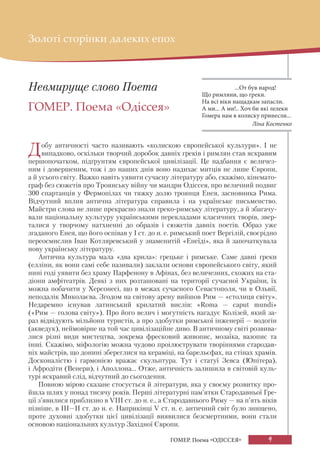 9
ГОМЕР. Поема «ОДІССЕЯ»
Невмируще слово Поета
ГОМЕР. Поема «Одіссея»
Добу античності часто називають «колискою європейської культури». І не
випадково, оскільки творчий доробок давніх греків і римлян став яскравим
першопочатком, підґрунтям європейської цивілізації. Це надбання є величез-
ним і довершеним, тож і до наших днів воно надихає митців не лише Європи,
а й усього світу. Важко навіть уявити сучасну літературу або, скажімо, кінемато-
граф без сюжетів про Троянську війну чи мандри Одіссея, про величний подвиг
300 спартанців у Фермопілах чи тяжку долю троянця Енея, засновника Рима.
Відчутний вплив антична література справила і на українське письменство.
Майстри слова не лише прекрасно знали греко-римську літературу, а й збагачу-
вали національну культуру українськими перекладами класичних творів, звер-
талися у творчому натхненні до образів і сюжетів давніх поетів. Образ уже
згаданого Енея, що його оспівав у І ст. до н. е. римський поет Вергілій, своєрідно
переосмислив Іван Котляревський у знаменитій «Енеїді», яка й започаткувала
нову українську літературу.
Антична культура мала «два крила»: грецьке і римське. Саме давні греки
(елліни, як вони самі себе називали) заклали основи європейського світу, який
нині годі уявити без храму Парфенону в Афінах, без величезних, схожих на ста-
діони амфітеатрів. Деякі з них розташовані на території сучасної України, їх
можна побачити у Херсонесі, що в межах сучасного Севастополя, чи в Ольвії,
неподалік Миколаєва. Згодом на світову арену вийшов Рим — «столиця світу».
Недаремно існував латинський крилатий вислів: «Roma — caput mundi»
(«Рим — голова світу»). Про його велич і могутність нагадує Колізей, який за-
раз відвідують мільйони туристів, а про здобутки римської інженерії — водогін
(акведук), неймовірне на той час цивілізаційне диво. В античному світі розвива-
лися різні види мистецтва, зокрема фресковий живопис, мозаїка, вазопис та
інші. Скажімо, міфологію можна чудово проілюструвати творіннями стародав-
ніх майстрів, що донині збереглися на кераміці, на барельєфах, на стінах храмів.
Досконалістю і гармонією вражає скульптура. Тут і статуї Зевса (Юпітера),
і Афродіти (Венери), і Аполлона... Отже, античність залишила в світовій куль-
турі яскравий слід, відчутний до сьогодення.
Повною мірою сказане стосується й літератури, яка у своєму розвитку про-
йшла шлях у понад тисячу років. Перші літературні пам’ятки Стародавньої Гре-
ції з’явилися приблизно в VIІІ ст. до н. е., а Стародавнього Риму — на п’ять віків
пізніше, в III—II ст. до н. е. Наприкінці V ст. н. е. античний світ було знищено,
проте духовні здобутки цієї цивілізації виявилися безсмертними, вони стали
основою національних культур Західної Європи.
Золоті сторінки далеких епох
...От був народ!
Що римляни, що греки.
На всі віки нащадкам запасли.
А ми... А ми!.. Хоч би які лелеки
Гомера нам в колиску принесли...
Ліна Костенко
 