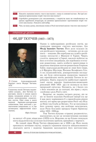 90 ПРОЗА Й ПОЕЗІЯ ПІЗНЬОГО РОМАНТИЗМУ...
1. Поясніть значення понять «чисте мистецтво», «вежа зі слонової кістки». Які ідеї спо-
відували прихильники теорії «чистого мистецтва»?
2. Спробуйте розподілити усіх письменників, з творчістю яких ви ознайомилися на
уроках зарубіжної літератури, на умовних прихильників і противників теорії «чи-
стого мистецтва». Поясніть свій вибір.
3. Чим, на вашу думку, викликана поява в Росії поетичної школи «чистого мистецтва»?
ФЕДІР ТЮТЧЕВ (1803—1873)
Одним із найяскравіших російських поетів, що
сповідував принципи «чистого мистецтва», був
Федір Іванович Тютчев. Його доля склалася як
для російського чиновника — нетипово, але як для
поета — показово. Він перебував на службі в росій-
ському посольстві у Мюнхені й Турині. Чверть
століття, проведені в Європі, наклали відбиток на
його естетичні вподобання, він перейнявся естети-
кою романтизму, навіть особисто приятелював із
видатним німецьким поетом-романтиком Генріхом
Гайне, перекладав російською не лише його твори,
а й Фрідріха Шиллера, Йоганна Вольфганга Ґете.
А ось вільнолюбством, демократичними погляда-
ми, які були світоглядним підґрунтям творчості
цих європейських поетів, росіянин Тютчев не пе-
рейнявся. Навіть передчуття майбутньої європей-
ської «весни народів» (національно-визвольних
революцій 1848—1854 рр.) не вплинуло на його
імперський світогляд. Натомість, як і багато хто
з його земляків аж до сьогодні, він вірив у якусь
«особливу» роль Росії у світі.
Водночас, як людина гострого розуму, він не
міг не бачити недоліків Російської імперії (та ще
й мав змогу порівнювати її з європейським рівнем
життя), хоч мріяв про розростання Росії «від Нілу
до Неви і від Ельби до Китаю». Усе це посилювало
його душевну кризу, яка особливо загострилася,
коли Росія безславно програла Європі Кримську
війну 1853—1856 рр.
Тож Тютчев відчував «страшну роздвоєність»,
відгукуючись на все це песимістичними поезіями
на кшталт «О душе, віщая моя» (1855) та ін. Можливо, це ще більше спонукало
поета віддалитися від суспільно-політичних проблем, принаймні у творчості.
Як тонкий лірик Федір Тютчев сформувався ще в 1830-х рр. Його поезія
просякнута мотивами смутку, огорнута серпанком відчуття швидкоплинності
людського життя і водночас бажанням насолодитися його миттєвостями.
ГОТУЄМОСЯ ДО ДІАЛОГУ

Степан Александровський.
Портрет поета Федора Тютчева.
1876
Семантика поезії Тютчева надзви-
чайно складна... Для Тютчева ха-
рактерне, інколи в межах одного
вірша, поєднання різних та істо-
рично непоєднуваних семантич-
них систем. Одні слова в нього
наділені бароково-алегоричною
семантикою, інші пов’язані з ро-
мантичною символікою, а є ті, що
активізують міфологічний пласт
значень.
Юрій Лотман
 