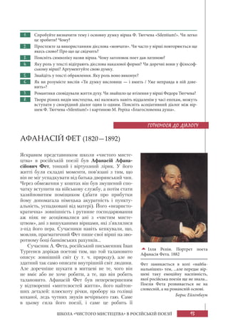 93
ШКОЛА «ЧИСТОГО МИСТЕЦТВА» В РОСІЙСЬКІЙ ПОЕЗІЇ
1. Спробуйте визначити тему і основну думку вірша Ф. Тютчева «Silentium!». Чи легко
це зробити? Чому?
2. Простежте за використанням дієслова «мовчати». Чи часто у вірші повторюється ще
якесь слово? Про що це свідчить?
3. Поясніть символіку назви вірша. Чому заголовок поет дав латиною?
4. Яку роль у тексті відіграють дієслова наказової форми? Чи доречні вони у філософ-
ському вірші? Аргументуйте свою думку.
5. Знайдіть у тексті обрамлення. Яку роль воно виконує?
6. Як ви розумієте вислів «Ти думку висловиш — і вмить / Уже неправда в ній дзве-
нить»?
7. Романтики сповідували життя духу. Чи знайшло це втілення у вірші Федора Тютчева?
8. Твори різних видів мистецтва, які належать навіть віддаленім у часі епохам, можуть
вступати у своєрідний діалог один із одним. Поясніть асоціативний діалог між вір-
шем Ф. Тютчева «Silentium!» і картиною М. Реріха «Благословенна душа».
АФАНАСІЙ ФЕТ (1820—1892)
Яскравим представником школи «чистого мисте-
цтва» в російській поезії був Афанасій Афана-
сійович Фет, тонкий і віртуозний лірик. У його
житті були складні моменти, пов’язані з тим, що
він не міг успадкувати від батька дворянський чин.
Через обмеження у коштах він був змушений спо-
чатку вступити на військову службу, а потім стати
хазяйновитим поміщиком (дбати про прибутки
йому допомагала німецька акуратність і пункту-
альність, успадковані від матері). Його «неаристо-
кратична» зовнішність і рутинне господарювання
аж ніяк не асоціювалися ані з «чистим мисте-
цтвом», ані з вишуканими віршами, які з’являлися
з-під його пера. Сучасники навіть кепкували, що,
мовляв, прагматичний Фет пише свої вірші на зво-
ротному боці банківських рахунків...
Сучасник А. Фета, російський письменник Іван
Тургенєв дорікав поетові тим, що той талановито
описує зовнішній світ (у т. ч. природу), але не
здатний так само описати внутрішній світ людини.
Але доречніше шукати в митцеві не те, чого він
не вміє або не хоче робити, а те, що він робить
талановито. Афанасій Фет був неперевершеним
у відтворенні «миттєвостей життя», його найтон-
ших деталей: плюскоту річки, пробору на голівці
коханої, ледь чутних звуків вечірнього гаю. Саме
в цьому сила його поезії, і саме це робить її
ГОТУЄМОСЯ ДО ДІАЛОГУ

Ілля Рєпін. Портрет поета
Афанасія Фета. 1882
Фет замикається в колі «найба-
нальніших» тем, ...але передає вір-
шеві таку емоційну наспівність,
якої російська поезія ще не знала...
Поезія Фета розвивається не на
словесній, а на романсній основі.
Борис Ейхенбаум
 