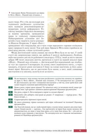 95
ШКОЛА «ЧИСТОГО МИСТЕЦТВА» В РОСІЙСЬКІЙ ПОЕЗІЇ
цього твору. Річ у тім, що володарі дум
тодішнього російського суспільства,
яких називали революціонерами-де-
мократами, хотіли реформувати Ро-
сійську імперію і боролися насамперед
за відміну кріпацтва, громадянські
права та соціальну справедливість.
Найяскравішим утіленням цієї бо-
ротьби стала творчість поета-демокра-
та Миколи Некрасова. У вірші «Поет і
громадянин» він стверджував, що в часи «горя народного» соромно оспівувати
красу природи й ласку милої. Тож цей вірш Афанасія Фета вони сприйняли як
свого роду виклик, «ляпас суспільній думці».
Федір Достоєвський також уважав, що поезія Фета була не на часі. У своїй
статті він запропонував уявити, що зробили б жителі зруйнованого Лісабона,
якби наступного дня після руйнівного землетрусу 1755 р., який за шість хвилин
забрав 100 тисяч людських життів, прочитали в газеті на першій шпальті вірш
«Шепіт... Ніжний звук зітхання...». Достоєвський був переконаний, що лісабон-
ці «тут же стратили б всенародно, на площі, свого знаменитого поета.., а через
тридцять, п’ятдесят років поставили б йому на площі пам’ятник за його диво-
вижні вірші. Виходить, що не мистецтво було винне, а поет, який зловживав
мистецтвом в ту хвилину, коли було не до нього».
1. Як ви вважаєте, чому велика частина російського суспільства спочатку не сприйня-
ла вірш А. Фета «Шепіт... Ніжний звук зітхання...»? Чи погоджуєтеся ви з думкою
Ф. Достоєвського, що поет «зловживав мистецтвом» у той час, коли треба було свій
талант віддати служінню пригнобленому народу?
2. Якою є роль у вірші трьох крапок? Чи зміняться зміст та інтонація поезії, якщо гра-
фічний знак «три крапки» замінити однією крапкою? Відповідь аргументуйте.
3. Яку роль у вірші А. Фета відіграють зорові та слухові образи?
4. Намалюйте або доберіть ілюстрації до рядків «У хмаринках — пурпур рози. / Від-
блиск янтаря...».
5. Схарактеризуйте ліричного героя поезії.
6. До якого різновиду лірики належить цей вірш: пейзажної чи інтимної? Відповідь
аргументуйте.
7. Лев Толстой уважав, що це «майстерний вірш, в ньому немає жодного дієслова (при-
судка). Кожен вислів — картина... Але прочитайте ці вірші будь-якому мужику, він
дивуватиметься, не лише у чому їхня краса, а й у чому їхня думка. Це — річ для не-
великого кола гурманів у мистецтві». Чи погоджуєтеся ви з оцінкою письменника-
романіста? Відповідь аргументуйте.

Ілюстрація Якова Полонського до вірша
А. Фета «Шепіт... Ніжний звук зітхання...»
 