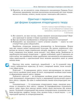 Вступ. Оригінальна і перекладна література в сучасному світі
10
2. Поясніть, як ви розумієте слова німецького письменника Германа Гессе:
«Кожному правдивому читачеві нескінченно величезний світ книг відкри-
вається по-іншому, кожен у ньому шукає і знаходить себе самого».
Оригінал і переклад:
дві форми існування літературного твору
Читати поганий переклад доброго твору —
все одно, що насолоджуватися прекрасними
краєвидами, заваленими купами сміття.
К. Ботанова
1. Які цінності, на ваш погляд, можна вважати загальнолюдськими? Наве-
діть приклади їх прояву в творах художньої літератури.
2. Про що свідчить відображення в літературі минулого й сьогодення?
3. Поміркуйте: що важливіше в житті сучасної людини — книги чи ком-
п’ютер? Свої думки обґрунтуйте.
Зарубіжна література напрочуд різноманітна та багатогранна. Кожен
твір має ознаки певної національної культури. На уроках української літе-
ратури ви читаєте твори українських авторів, працюєте з оригіналом — тек-
стом, створеним тією мовою, якою володіє і яку обрав автор. Знайомство із
зарубіжною (світовою) літературою — процес особливий, адже її вивчають як
перекладну: ми сприймаємо твори зарубіжних письменників опосередковано,
через перекладачів, а оригінальний текст можемо зрозуміти лише за умови
знання мови.
Оригінал (від латин. первісний, природний) — це 1) художній твір,
з якого здійснюється переклад; 2) текст, створений мовою, якою володіє
і яку обрав автор.
Переклад — 1) передавання змісту усного висловлювання чи письмо-
вого тексту засобами іншої мови; 2) текст, відтворений засобами іншої мови
зі збереженням єдності змісту і форми.
Художній переклад — це відтворення засобами рідної мови особливо-
стей чужоземного літературного тексту в нерозривній діалектичній єдності
його змісту і форми. Це один із найвагоміших виявів міжлітературної вза-
ємодії.
Інтерпретація — 1) тлумачення літературного твору, своєрідне розу-
міння та розкриття його змісту і форми; 2) переоформлення художнього
змісту твору через його виклад мовою інших видів мистецтва або мовою
науки. Художній літературний твір можна інтерпретувати художніми засо-
бами малярства, графіки, театру, кіно, музики тощо, а також науки — у лі-
тературній критиці та літературознавстві.
 