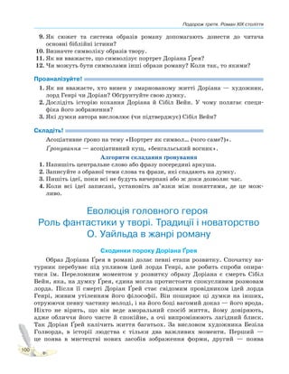 Подорож третя. Роман XIX століття
100
9. Як сюжет та система образів роману допомагають донести до читача
основні біблійні істини?
10. Визначте символіку образів твору.
11. Як ви вважаєте, що символізує портрет Доріана Ґрея?
12. Чи можуть бути символами інші образи роману? Коли так, то якими?
Проаналізуйте!
1. Як ви вважаєте, хто винен у змарнованому житті Доріана — художник,
лорд Генрі чи Доріан? Обґрунтуйте свою думку.
2. Дослідіть історію кохання Доріана й Сібіл Вейн. У чому полягає специ-
фіка його зображення?
3. Які думки автора висловлює (чи підтверджує) Сібіл Вейн?
Складіть!
Асоціативне ґроно на тему «Портрет як символ… (чого саме?)».
Ґронування — асоціативний кущ, «бенгальський вогник».
Алгоритм складання ґронування
1. Напишіть центральне слово або фразу посередині аркуша.
2. Записуйте з обраної теми слова та фрази, які спадають на думку.
3. Пишіть ідеї, поки всі не будуть вичерпані або ж доки дозволяє час.
4. Коли всі ідеї записані, установіть зв’язки між поняттями, де це мож-
ливо.
Еволюція головного героя.
Роль фантастики у творі. Традиції і новаторство
О. Уайльда в жанрі роману
Сходинки пороку Доріана Ґрея
Образ Доріана Ґрея в романі долає певні етапи розвитку. Спочатку на-
турник перебуває під упливом ідей лорда Генрі, але робить спроби опира-
тися їм. Переломним моментом у розвитку образу Доріана є смерть Сібіл
Вейн, яка, на думку Ґрея, єдина могла протистояти спокусливим розмовам
лорда. Після її смерті Доріан Ґрей стає свідомим провідником ідей лорда
Генрі, живим утіленням його філософії. Він поширює ці думки на інших,
отруюючи певну частину молоді, і на його боці вагомий доказ — його врода.
Ніхто не вірить, що він веде аморальний спосіб життя, йому довіряють,
адже обличчя його чисте й спокійне, а очі випромінюють лагідний блиск.
Так Доріан Ґрей калічить життя багатьох. За висловом художника Безіла
Голворда, в історії людства є тільки два важливих моменти. Перший —
це поява в мистецтві нових засобів зображення форми, другий — поява
 