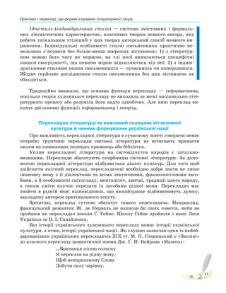 Оригінал і переклад: дві форми існування літературного твору
11
Ідіостиль (індивідуальний стиль) — система змістовних і формаль-
них лінгвістичних характеристик, властивих творам певного автора, яка
робить унікальним утілений у цих творах авторський спосіб мовного ви-
раження. Індивідуальні особливості стилю письменника практично не-
можливо з’ясувати без більш-менш широких зіставлень: 1) з літератур-
ною мовою його часу як нормою, на тлі якої виявляються специфічні
ознаки своєрідності, що певною мірою відхиляються від неї; 2) з індиві-
дуальними стилями інших письменників — сучасників чи попередників.
Жодне серйозне дослідження стилю письменника без цих зіставлень не
обходиться.
Традиційно вважали, що основна функція перекладу — інформативна,
оскільки теорія художнього перекладу не виходила за межі національно-літе-
ратурного процесу або розуміла його надто однобічно. Але нині переклад ви-
конує дві основні функції: інформативну і творчу.
Перекладна література як важливий складник вітчизняної
культури й чинник формування української нації
Про важливість перекладної літератури в сучасному житті говорити немає
потреби: ґрунтовні переклади світової літератури не встигають припасти
пилом на книжкових полицях крамниць або бібліотек.
Уплив перекладної літератури на світовідчуття народів є загально-
визнаним. Переклади збагачують скарбницю світової літератури. За допо-
могою перекладної літератури відбувається діалог культур. Для того щоб
здійснити якісний переклад, перекладачеві необхідно добре знати не лише
іноземну мову з її діалектами та всіма лексичними, фразеологічними засо-
бами, а й особливості світогляду, менталітет, звичаї, традиції цього народу,
а також уміти влучно передати їх засобами рідної мови. Перекладач має
знайти в рідній мові відповідники, що якнайкраще відбиватимуть думку,
закладену автором оригінального тексту.
Зрештою, переклад суттєво збагачує самого перекладача. Наприклад,
французький романтик Ж. де Нерваль не написав би своїх сонетів, якби не
пройшов як перекладач школи Г. Гейне. Школу Гейне пройшли і наші Леся
Українка та В. І. Самійленко.
Без історії українського художнього перекладу немає історії української
культури, а отже, історії української нації. Як слушно зазначав один із найоб-
дарованіших українських перекладачів ХІХ ст. М. П. Старицький у «Заспіві»
до власного перекладу романтичної поеми Дж. Ґ. Н. Байрона «Maзепа»:
…Британця пісню голосну
Я переклав на рідну мову,
Щоб неокриленому Слову
Добути силу чарівну.
 