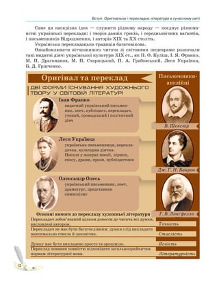 Вступ. Оригінальна і перекладна література в сучасному світі
12
Саме ця наскрізна ідея — служити рідному народу — поєднує різнома-
нітні українські переклади: і творів давніх греків, і середньовічних ваґантів,
і письменників Відродження, і авторів XIX та XX століть.
Українська перекладацька традиція багатовікова.
Ознайомлювати вітчизняного читача зі світовими шедеврами розпочали
такі видатні діячі української культури ХІХ ст., як П. О. Куліш, І. Я. Франко,
М. П. Драгоманов, М. П. Старицький, П. А. Грабовський, Леся Українка,
Б. Д. Грінченко.
 