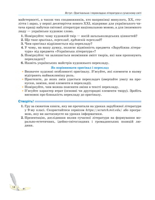 Вступ. Оригінальна і перекладна література в сучасному світі
14
майстерності, а також тих сподвижників, хто наприкінці минулого, ХХ, сто-
ліття і зараз, у перші десятиріччя нового ХХІ, відкриває для українського чи-
тача кращі набутки світової літератури національною мовою, а для іноземного
люду — українське художнє слово.
1. Поміркуйте: чому художній твір — носій загальнолюдських цінностей?
2. Що таке оригінал, переклад, художній переклад?
3. Чим оригінал відрізняється від перекладу?
4. У чому, на вашу думку, полягає відмінність предмета «Зарубіжна літера-
тура» від предмета «Українська література»?
5. Поміркуйте: чи залишається незмінним зміст творів, які нам пропонують
перекладачі?
6. Назвіть українських майстрів художнього перекладу.
Як порівнювати оригінал і переклад
•Визначте художні особливості оригіналу. З’ясуйте, які елементи в ньому
відіграють найважливішу роль.
•Простежте, до яких змін удається перекладач (звертайте увагу на про-
пуски, заміни, нові елементи в перекладі).
•Поміркуйте, чим можна пояснити зміни в тексті перекладу.
•З’ясуйте характер втрат (основні чи другорядні елементи твору). Зробіть
висновок про близькість перекладу до оригіналу.
Створіть!
1. Гру за сюжетом книги, яку ви прочитали на уроках зарубіжної літератури
у 9-му класі. Скористайтеся сервісом https://scratch.mit.edu/ або програ-
мою, яку ви застосовуєте на уроках інформатики.
2. Презентацію, дослідивши вплив сучасної літератури на формування мо-
рально-естетичних, ідейно-світоглядних і громадянських позицій лю-
дини.
 