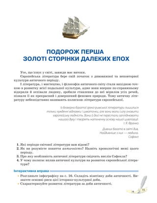 15
ПОДОРОЖ ПЕРША.
ЗОЛОТІ СТОРІНКИ ДАЛЕКИХ ЕПОХ
Усе, що існує у світі, завжди має витоки.
Європейська література бере свій початок з дивовижної та неповторної
культури античного періоду.
І література, і мистецтво, і філософія античного світу стали вихідною точ-
кою в розвитку всієї подальшої культури, адже вони вперше по-справжньому
відкрили й оспівали людину, зробили ставлення до неї мірилом усіх речей,
пізнали її як прекрасний і довершений феномен природи. Тому античну літе-
ратуру небезпідставно називають колискою літератури європейської.
Із безмірно багатої греко-римської літератури лишилися
тільки нужденні відламки і шматочки, але вони мали силу оновити
європейську людність. Вони й досі не перестали запліднювати
нашого духу і творять натхненну основу нашої цивілізації.
І. Я. Франко
Дивних багато в світі див,
Найдивніше з них — людина.
Софокл
1. Які періоди світової літератури вам відомі?
2. Як ви розумієте поняття античність? Назвіть хронологічні межі цього
періоду.
3. Про яку особливість античної літератури свідчить вислів Софокла?
4. У чому полягає вплив античної культури на розвиток європейської літера-
тури?
Інтерактивна вправа
•Розгляньте інфографіку на с. 16. Складіть візитівку доби античності. Ви-
значте основні риси цієї історико-культурної доби.
•Схарактеризуйте розвиток літератури за доби античності.
 