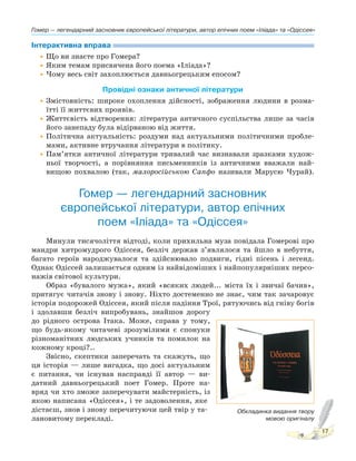 Гомер — легендарний засновник європейської літератури, автор епічних поем «Іліада» та «Одіссея»
17
Інтерактивна вправа
•Що ви знаєте про Гомера?
•Яким темам присвячена його поема «Іліада»?
•Чому весь світ захоплюється давньогрецьким епосом?
Провідні ознаки античної літератури
•Змістовність: широке охоплення дійсності, зображення людини в розма-
їтті її життєвих проявів.
•Життєвість відтворення: література античного суспільства лише за часів
його занепаду була відірваною від життя.
•Політична актуальність: роздуми над актуальними політичними пробле-
мами, активне втручання літератури в політику.
•Пам’ятки античної літератури тривалий час визнавали зразками худож-
ньої творчості, а порівняння письменників із античними вважали най-
вищою похвалою (так, малоросійською Сапфо називали Марусю Чурай).
Гомер — легендарний засновник
європейської літератури, автор епічних
поем «Іліада» та «Одіссея»
Минули тисячоліття відтоді, коли прихильна муза повідала Гомерові про
мандри хитромудрого Одіссея, безліч держав з’являлося та йшло в небуття,
багато героїв народжувалося та здійснювало подвиги, гідні пісень і легенд.
Однак Одіссей залишається одним із найвідоміших і найпопулярніших персо-
нажів світової культури.
Образ «бувалого мужа», який «всяких людей... міста їх і звичаї бачив»,
притягує читачів знову і знову. Ніхто достеменно не знає, чим так зачаровує
історія подорожей Одіссея, який після падіння Трої, рятуючись від гніву богів
і здолавши безліч випробувань, знайшов дорогу
до рідного острова Ітака. Може, справа у тому,
що будь-якому читачеві зрозумілими є спонуки
різноманітних людських учинків та помилок на
кожному кроці?..
Звісно, скептики заперечать та скажуть, що
ця історія — лише вигадка, що досі актуальним
є питання, чи існував насправді її автор — ви-
датний давньогрецький поет Гомер. Проте на-
вряд чи хто зможе заперечувати майстерність, із
якою написана «Одіссея», і те задоволення, яке
дістаєш, знов і знову перечитуючи цей твір у та-
лановитому перекладі.
Обкладинка видання твору
мовою оригіналу
 