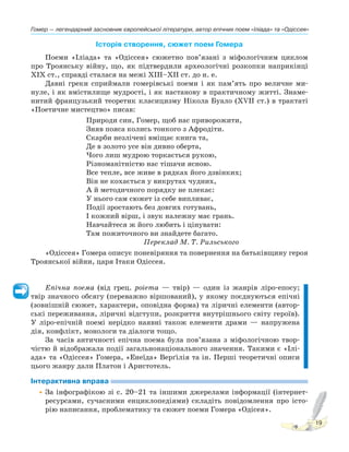 Гомер — легендарний засновник європейської літератури, автор епічних поем «Іліада» та «Одіссея»
19
Історія створення, сюжет поем Гомера
Поеми «Іліада» та «Одіссея» сюжетно пов’язані з міфологічним циклом
про Троянську війну, що, як підтвердили археологічні розкопки наприкінці
XIX ст., справді сталася на межі XIII–XII ст. до н. е.
Давні греки сприймали гомерівські поеми і як пам’ять про величне ми-
нуле, і як вмістилище мудрості, і як настанову в практичному житті. Знаме-
нитий французький теоретик класицизму Нікола Буало (XVII ст.) в трактаті
«Поетичне мистецтво» писав:
Природи син, Гомер, щоб нас приворожити,
Зняв пояса колись тонкого з Афродіти.
Скарби незлічені вміщає книга та,
Де в золото усе він дивно оберта,
Чого лиш мудрою торкається рукою,
Різноманітністю нас тішачи ясною.
Все тепле, все живе в рядках його дзвінких;
Він не кохається у викрутах чудних,
А й методичного порядку не плекає:
У нього сам сюжет із себе випливає,
Події зростають без довгих готувань,
І кожний вірш, і звук належну має грань.
Навчайтеся ж його любить і цінувати:
Там пожиточного ви знайдете багато.
Переклад М. Т. Рильського
«Одіссея» Гомера описує поневіряння та повернення на батьківщину героя
Троянської війни, царя Ітаки Одіссея.
Епічна поема (від грец. роіеmа — твір) — один із жанрів ліро-епосу;
твір значного обсягу (переважно віршований), у якому поєднуються епічні
(зовнішній сюжет, характери, оповідна форма) та ліричні елементи (автор-
ські переживання, ліричні відступи, розкриття внутрішнього світу героїв).
У ліро-епічній поемі нерідко наявні також елементи драми — напружена
дія, конфлікт, монологи та діалоги тощо.
За часів античності епічна поема була пов’язана з міфологічною твор-
чістю й відображала події загальнонаціонального значення. Такими є «Ілі-
ада» та «Одіссея» Гомера, «Енеїда» Верґілія та ін. Перші теоретичні описи
цього жанру дали Платон і Аристотель.
Інтерактивна вправа
•За інфографікою зі с. 20–21 та іншими джерелами інформації (інтернет-
ресурсами, сучасними енциклопедіями) складіть повідомлення про істо-
рію написання, проблематику та сюжет поеми Гомера «Одісея».
 