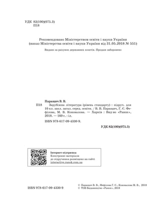 УДК 82(100)(075.3)
П18
Паращич В. В.
П18 Зарубіжна література (рівень стандарту) : підруч. для
10 кл. закл. загал. серед. освіти. / В. В. Паращич, Г. Є. Фе-
філова, М. В. Коновалова. — Харків : Вид-во «Ранок»,
2018. — 160 с. : іл.
ISBN 978-617-09-4330-9.
УДК 82(100)(075.3)
© Паращич В. В., Фефілова Г. Є., Коновалова М. В., 2018
ISBN 978-617-09-4330-9 © ТОВ Видавництво «Ранок», 2018
Рекомендовано Міністерством освіти і науки України
(наказ Міністерства освіти і науки України від 31.05.2018 № 551)
Видано за рахунок державних коштів. Продаж заборонено
Інтернет-підтримка
Електронні матеріали
до підручника розміщено на сайті
interactive.ranok.com.ua
 