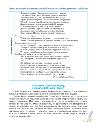 Гомер — легендарний засновник європейської літератури, автор епічних поем «Іліада» та «Одіссея»
23
Побутові
елементи
Близько до любого батька вона підійшла і сказала:
«Таточку любий, звели запрягти для мене високий
Міцноколісний віз, щоб могла одвезти я на річку
Прати добротне вбрання, що у мене лежить забрудніле.
Треба й тобі, що в раді буваєш між радників перших,
Завжди чистому тілом, в одежі охайній ходити.
П’ятеро любих синів зростив у своїй ти оселі:
Двоє — одружені, три — юнаки у квітучому віці,
В вимитій чисто одежі бажають вони в хороводи
Наші ходити. Про все це сама я подбати повинна».
Кіркея власноруч пряде тканину:
Ткала вона за верстатом великим,— таке тонкорунне,
Ніжне, прекрасне ткання від богинь лиш виходить безсмертних.
Вона сама годує свиней:
Всі по-свинячому стали, лиш розум, що й був, залишився.
Плачучих їх зачинила Кіркея й сипнула їм в закут
Жолудів, терну, каштанів, коріння крушини, щоб їли
Те, що всі свині їдять, у багнюці валяючись завжди.
Поліфем доїть кіз та овець, вигодовує їх:
Вже він вогонь розпалив, подоїв своїх славних овечок,
Всіх за чергою, і кожній тоді підпустив сосунятко.
***
От увійшли ми в печеру і стали усе оглядати:
Сиру там кошики повні стояли, ягнята й козлята
В стійлах тіснились вузьких, за віком поставлені різним:
Старші — окремо, окремо від них середульші, й окремо —
Новонароджені; в цебрах стояло сироватки повно,
Глеки й дійниці були приготовані там для удою.
Переклад Бориса Тена
Уславлення людського розуму,
винахідливості й допитливості
Поеми Гомера, як і давньогрецька міфологія, уславлюють богів — верши-
телів долі людської. Але водночас вони не принижують ролі людини.
Одіссея Гомер називає богорівним. Герой, хоч і поважає богів, приносить
їм жертви, звертається до них у скруті, може навіть сперечатися із ними, сва-
ритися, змагатися. При цьому він виявляє мудрість, винахідливість, терп-
лячість та кмітливість. Одіссей придумав, як урятуватися від Поліфема: по-
перше, не розповів, де стояв його корабель, напоїв кіклопа вином, кмітливо
вигадав собі ім’я Ніхто, знайшов палицю, виготовив списа і позбавив свого
кривдника зору, а головне — він придумав, як із товаришами вибратися з пе-
чери під животом у овець, адже Поліфем обмацував спини тварин, випуска-
ючи їх на пасовисько:
 