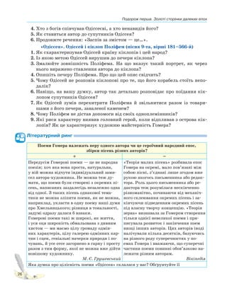 Подорож перша. Золоті сторінки далеких епох
26
4. Хто з богів співчував Одіссеєві, а хто ненавидів його?
5. Як ставиться автор до супутників Одіссея?
6. Продовжте речення: «Заспів за змістом — це…».
«Одіссея». Одіссей і кіклоп Поліфем (пісня 9-та, вірші 181–566-й)
1. Як схарактеризував Одіссей країну кіклопів і цей народ?
2. Із якою метою Одіссей вирушив до печери кіклопа?
3. Змалюйте зовнішність Поліфема. На що вказує такий портрет, як через
нього виражено ставлення автора до кіклопа?
4. Опишіть печеру Поліфема. Про що цей опис свідчить?
5. Чому Одіссей не розповів кіклопові про те, що його корабель стоїть непо-
далік?
6. Навіщо, на вашу думку, автор так детально розповідає про поїдання кік-
лопом супутників Одіссея?
7. Як Одіссей зумів перехитрити Поліфема й звільнитися разом із товари-
шами з його печери, заваленої каменем?
8. Чому Поліфем не дістав допомоги від своїх одноплемінників?
9. Які риси характеру виявив головний герой, коли відпливав з острова кік-
лопів? Як це характеризує художню майстерність Гомера?
Літературний ринг
Поеми Гомера належать перу одного автора чи це героїчний народний епос,
збірки пісень різних авторів?
+ –
Передусім Гомерові поеми — це не народна
поезія; хоч яка вона проста, натуральна,
у ній можна відчути індивідуальний зами-
сел автора-художника. Не можна теж ду-
мати, що поеми були створені з окремих пі-
сень, написаних заздалегідь незалежно одна
від одної. З таких пісень однакової тема-
тики не можна зліпити поеми, як не можна,
наприклад, укласти в одну поему наші думи
про Хмельницького; різниця в тональності,
задумі одразу далася б взнаки.
Гомерові поеми такі ж широкі, як життя,
і уся оця широкість обмальована з дивним
хистом — ми маємо цілу громаду одмін-
них характерів, цілу галерею одмінних кар-
тин і сцен, геніальні начерки природи і по-
чувань, й усе отсе загорнено в гарну і просту
разом з тим форму, якої не можна вже дійти
новішому художнику.
М. С. Грушевський
«Теорія малих пісень» розбивала епос
Гомера на окремі, мало пов’язані між
собою пісні, з’єднані лише згодом вже
рукою якогось письменника або редак-
тора. Роль цього письменника або ре-
дактора теж розумілася нескінченно
різноманітно, починаючи від механіч-
ного склеювання окремих пісень і за-
кінчуючи підведенням окремих пісень
під власну творчу концепцію. «Теорія
зерна» визнавала за Гомером створення
тільки однієї невеликої поеми і при-
писувала розвиток і закінчення поем
низці інших авторів. Цих авторів іноді
налічували кілька десятків, базуючись
на різного роду суперечностях у по-
емах Гомера і вважаючи, що суперечні
частини поеми повинні обов’язково на-
лежати різним авторам.
Вікіпедія
Яка думка про цілісність поеми «Одіссея» склалася у вас? Обґрунтуйте її
 
