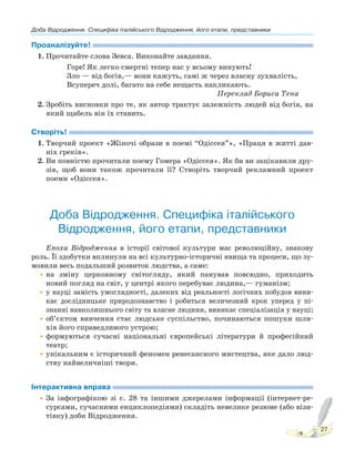 Доба Відродження. Специфіка італійського Відродження, його етапи, представники
27
Проаналізуйте!
1. Прочитайте слова Зевса. Виконайте завдання.
Горе! Як легко смертні тепер нас у всьому винують!
Зло — від богів,— вони кажуть, самі ж через власну зухвалість,
Всупереч долі, багато на себе нещасть накликають.
Переклад Бориса Тена
2. Зробіть висновки про те, як автор трактує залежність людей від богів, на
який щабель він їх ставить.
Створіть!
1. Творчий проект «Жіночі образи в поемі “Одіссея”», «Праця в житті дав-
ніх греків».
2. Ви повністю прочитали поему Гомера «Одіссея». Як би ви зацікавили дру-
зів, щоб вони також прочитали її? Створіть творчий рекламний проект
поеми «Одіссея».
Доба Відродження. Специфіка італійського
Відродження, його етапи, представники
Епоха Відродження в історії світової культури має революційну, знакову
роль. Її здобутки вплинули на всі культурно-історичні явища та процеси, що зу-
мовили весь подальший розвиток людства, а саме:
•на зміну церковному світогляду, який панував повсюдно, приходить
новий погляд на світ, у центрі якого перебуває людина,— гуманізм;
•у науці замість умоглядності, далеких від реальності логічних побудов вини-
кає дослідницьке природознавство і робиться величезний крок уперед у пі-
знанні навколишнього світу та власне людини, виникає спеціалізація у науці;
•об’єктом вивчення стає людське суспільство, починаються пошуки шля-
хів його справедливого устрою;
•формуються сучасні національні європейські літератури й професійний
театр;
•унікальним є історичний феномен ренесансного мистецтва, яке дало люд-
ству найвеличніші твори.
Інтерактивна вправа
•За інфографікою зі с. 28 та іншими джерелами інформації (інтернет-ре-
сурсами, сучасними енциклопедіями) складіть невелике резюме (або візи-
тівку) доби Відродження.
 