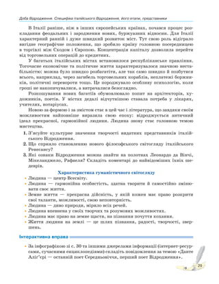 Доба Відродження. Специфіка італійського Відродження, його етапи, представники
29
В Італії раніше, ніж в інших європейських країнах, почався процес роз-
кладання феодальних і зародження нових, буржуазних відносин. Для Італії
характерний ранній і дуже швидкий розвиток міст. Тут свою роль відіграло
вигідне географічне положення, що зробило країну головною посередницею
в торгівлі між Сходом і Європою. Концентрація капіталу дозволила перейти
від торговельних операцій до кредитних.
У багатьох італійських містах встановилося республіканське правління.
Тогочасне економічне та політичне життя характеризувалося значною неста-
більністю: можна було швидко розбагатіти, але так само швидко й позбутися
всього, наприклад, через загибель торговельних кораблів, неплатежі боржни-
ків, політичні перевороти тощо. Це породжувало особливу психологію, коли
гроші не накопичувалися, а витрачалися безоглядно.
Розкошування нових багатіїв обумовлювало попит на архітекторів, ху-
дожників, поетів. У містах дедалі відчутнішою ставала потреба у лікарях,
учителях, нотаріусах.
Новою за формою і за змістом стає в цей час і література, що завдяки своїм
можливостям найповніше виразила свою епоху: відроджується античний
ідеал прекрасної, гармонійної людини. Людина знову стає головною темою
мистецтва.
1. З’ясуйте культурне значення творчості видатних представників італій-
ського Відродження.
2. Що сприяло становленню нового філософського світогляду італійського
Ренесансу?
3. Які ознаки Відродження можна знайти на полотнах Леонардо да Вінчі,
Мікеланджело, Рафаеля? Складіть коментарі до найвідоміших їхніх ше-
деврів.
Характеристика гуманістичного світогляду
•Людина — центр Всесвіту.
•Людина — гармонійна особистість, здатна творити й самостійно зміню-
вати своє життя.
•Земне життя — прекрасна дійсність, у якій кожен має право розкрити
свої таланти, можливості, свою неповторність.
•Людина — диво природи, мірило всіх речей.
•Людина впевнена у своїх творчих та розумових можливостях.
•Людина має право на земне щастя, на пізнання почуття кохання.
•Життя людини на землі — це шлях пізнання, радості, творчості, звер-
шень.
Інтерактивна вправа
•За інфографікою зі с. 30 та іншими джерелами інформації (інтернет-ресур-
сами, сучасними енциклопедіями) складіть повідомлення за темою «Данте
Аліґ’єрі — останній поет Середньовіччя, перший поет Відродження».
 
