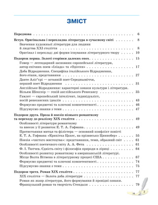 3
ЗМІСТ
Передмова . . . . . . . . . . . . . . . . . . . . . . . . . . . . . . . . . . . . . . 6
Вступ. Оригінальна і перекладна література в сучасному світі . . . . . . . 8
Значення художньої літератури для людини
й людства XXI століття . . . . . . . . . . . . . . . . . . . . . . . . . . . . 8
Оригінал і переклад: дві форми існування літературного твору . . . . . 10
Подорож перша. Золоті сторінки далеких епох. . . . . . . . . . . . . . . . . 15
Гомер — легендарний засновник європейської літератури,
автор епічних поем «Іліада» та «Одіссея» . . . . . . . . . . . . . . . . . . 17
Доба Відродження. Специфіка італійського Відродження,
його етапи, представники . . . . . . . . . . . . . . . . . . . . . . . . . . . 27
Данте Аліґ’єрі — останній поет Середньовіччя,
перший поет Відродження . . . . . . . . . . . . . . . . . . . . . . . . . . 31
Англійське Відродження: характерні ознаки культури і літератури.
Вільям Шекспір — геній англійського Ренесансу . . . . . . . . . . . . . 35
Гамлет — європейський інтелігент, індивідуаліст,
носій ренесансних ідеалів . . . . . . . . . . . . . . . . . . . . . . . . . . . 43
Формуємо предметні та ключові компетентності . . . . . . . . . . . . . . 46
Підсумуємо знання з теми . . . . . . . . . . . . . . . . . . . . . . . . . . . 47
Подорож друга. Проза й поезія пізнього романтизму
та переходу до реалізму XIX століття . . . . . . . . . . . . . . . . . . . . . . 49
Особливості літератури романтизму
та внесок у її розвиток Е. Т. А. Гофмана . . . . . . . . . . . . . . . . . . . 49
Протистояння митця та філістера — основний конфлікт повісті
Е. Т. А. Гофмана «Крихітка Цахес, на прізвисько Циннобер» . . . . . . 55
Поезія «чистого мистецтва»: представники, теми, образний світ . . . . 61
Особливості поетичного світу А. А. Фета . . . . . . . . . . . . . . . . . . 61
Ф. І. Тютчев. Єдність світу і філософія природи в ліриці . . . . . . . . . 64
Особливості розвитку романтизму в американській літературі.
Місце Волта Вітмена в літературному процесі США . . . . . . . . . . . . 67
Формуємо предметні та ключові компетентності . . . . . . . . . . . . . . 74
Підсумуємо знання з теми . . . . . . . . . . . . . . . . . . . . . . . . . . . 75
Подорож третя. Роман XIX століття . . . . . . . . . . . . . . . . . . . . . . . 77
ХІХ століття — Золота доба літератури . . . . . . . . . . . . . . . . . . . 77
Роман як жанр літератури, його формування й провідні ознаки.
Французький роман та творчість Стендаля . . . . . . . . . . . . . . . . . 79
 