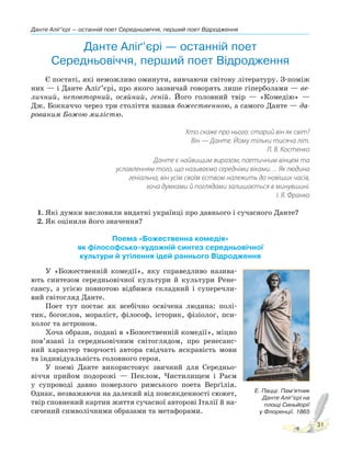 Данте Аліґ’єрі — останній поет Середньовіччя, перший поет Відродження
31
Данте Аліґ’єрі — останній поет
Середньовіччя, перший поет Відродження
Є постаті, які неможливо оминути, вивчаючи світову літературу. З-поміж
них — і Данте Аліґ’єрі, про якого зазвичай говорять лише гіперболами — ве-
личний, неповторний, осяйний, геній. Його головний твір — «Комедію» —
Дж. Боккаччо через три століття назвав божественною, а самого Данте — да-
рованим Божою милістю.
Хто скаже про нього: старий він як світ?
Він — Данте. Йому тільки тисяча літ.
Л. В. Костенко
Данте є найвищим виразом, поетичним вінцем та
уславленням того, що називаємо середніми віками… Як людина
геніальна, він усім своїм єством належить до новіших часів,
хоча думками й поглядами залишається в минувшині.
І. Я. Франко
1. Які думки висловили видатні українці про давнього і сучасного Данте?
2. Як оцінили його значення?
Поема «Божественна комедія»
як філософсько-художній синтез середньовічної
культури й утілення ідей раннього Відродження
У «Божественній комедії», яку справедливо назива-
ють синтезом середньовічної культури й культури Рене-
сансу, з усією повнотою відбився складний і суперечли-
вий світогляд Данте.
Поет тут постає як всебічно освічена людина: полі-
тик, богослов, мораліст, філософ, історик, фізіолог, пси-
холог та астроном.
Хоча образи, подані в «Божественній комедії», міцно
пов’язані із середньовічним світоглядом, про ренесанс-
ний характер творчості автора свідчать яскравість мови
та індивідуальність головного героя.
У поемі Данте використовує звичний для Середньо-
віччя прийом подорожі — Пеклом, Чистилищем і Раєм
у супроводі давно померлого римського поета Верґілія.
Однак, незважаючи на далекий від повсякденності сюжет,
твір сповнений картин життя сучасної авторові Італії й на-
сичений символічними образами та метафорами.
Е. Пацці. Пам’ятник
Данте Аліґ’єрі на
площі Синьйорії
у Флоренції. 1865
 