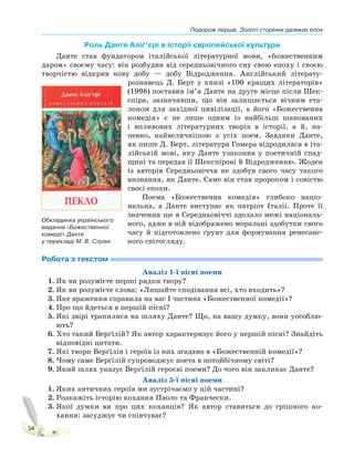 Подорож перша. Золоті сторінки далеких епох
34
Роль Данте Аліґ’єрі в історії європейської культури
Данте став фундатором італійської літературної мови, «божественним
даром» своєму часу: він розбудив від середньовічного сну свою епоху і своєю
творчістю відкрив нову добу — добу Відродження. Англійський літерату-
рознавець Д. Берт у книзі «100 кращих літераторів»
(1998) поставив ім’я Данте на друге місце після Шек-
спіра, зазначивши, що він залишається вічним ета-
лоном для західної цивілізації, а його «Божественна
комедія» є не лише одним із найбільш шанованих
і впливових літературних творів в історії, а й, на-
певно, найвеличнішою з усіх поем. Завдяки Данте,
як пише Д. Берт, література Гомера відродилася в іта-
лійській мові, яку Данте узаконив у поетичній спад-
щині та передав її Шекспірові й Відродженню. Жоден
із авторів Середньовіччя не здобув свого часу такого
визнання, як Данте. Саме він став пророком і совістю
своєї епохи.
Поема «Божественна комедія» глибоко націо-
нальна, а Данте виступає як патріот Італії. Проте її
значення ще в Середньовіччі здолало межі національ-
ного, адже в ній відображено моральні здобутки свого
часу й підготовлено ґрунт для формування ренесанс-
ного світогляду.
Робота з текстом
Аналіз 1-ї пісні поеми
1. Як ви розумієте перші рядки твору?
2. Як ви розумієте слова: «Лишайте сподівання всі, хто входить»?
3. Яке враження справила на вас I частина «Божественної комедії»?
4. Про що йдеться в першій пісні?
5. Які звірі трапилися на шляху Данте? Що, на вашу думку, вони уособлю-
ють?
6. Хто такий Верґілій? Як автор характеризує його у першій пісні? Знайдіть
відповідні цитати.
7. Які твори Верґілія і героїв із них згадано в «Божественній комедії»?
8. Чому саме Верґілій супроводжує поета в потойбічному світі?
9. Який шлях указує Верґілій героєві поеми? До чого він закликає Данте?
Аналіз 5-ї пісні поеми
1. Яких античних героїв ми зустрічаємо у цій частині?
2. Розкажіть історію кохання Паоло та Франчески.
3. Якої думки ви про цих коханців? Як автор ставиться до грішного ко-
хання: засуджує чи співчуває?
Обкладинка українського
видання «Божественної
комедії» Данте
у перекладі М. В. Стріхи
 