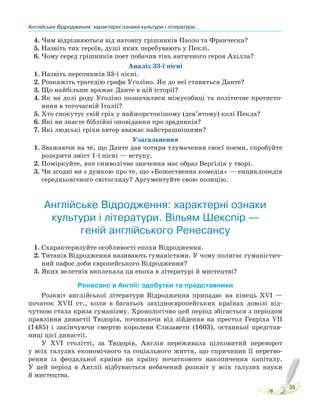 Англійське Відродження: характерні ознаки культури і літератури...
35
4. Чим відрізняються від натовпу грішників Паоло та Франческа?
5. Назвіть тих героїв, душі яких перебувають у Пеклі.
6. Чому серед грішників поет побачив тінь античного героя Ахілла?
Аналіз 33-ї пісні
1. Назвіть персонажів 33-ї пісні.
2. Розкажіть трагедію графа Уґоліно. Як до неї ставиться Данте?
3. Що найбільше вражає Данте в цій історії?
4. Як на долі роду Уґоліно позначилися міжусобиці та політичне протисто-
яння в тогочасній Італії?
5. Хто спокутує свій гріх у найжорстокішому (дев’ятому) колі Пекла?
6. Які ви знаєте біблійні оповідання про зрадників?
7. Які людські гріхи автор вважає найстрашнішими?
Узагальнення
1. Зважаючи на те, що Данте дав чотири тлумачення своєї поеми, спробуйте
розкрити зміст 1-ї пісні — вступу.
2. Поміркуйте, яке символічне значення має образ Верґілія у творі.
3. Чи згодні ви з думкою про те, що «Божественна комедія» — енциклопедія
середньовічного світогляду? Аргументуйте свою позицію.
Англійське Відродження: характерні ознаки
культури і літератури. Вільям Шекспір —
геній англійського Ренесансу
1. Схарактеризуйте особливості епохи Відродження.
2. Титанів Відродження називають гуманістами. У чому полягає гуманістич-
ний пафос доби європейського Відродження?
3. Яких велетнів виплекала ця епоха в літературі й мистецтві?
Ренесанс в Англії: здобутки та представники
Розквіт англійської літератури Відродження припадає на кінець XVI —
початок XVII ст., коли в багатьох західноєвропейських країнах доволі від-
чутною стала криза гуманізму. Хронологічно цей період збігається з періодом
правління династії Тюдорів, починаючи від зійдення на престол Генріха VII
(1485) і закінчуючи смертю королеви Єлизавети (1603), останньої представ-
ниці цієї династії.
У XVI столітті, за Тюдорів, Англія переживала цілковитий переворот
у всіх галузях економічного та соціального життя, що спричинив її перетво-
рення із феодальної країни на країну початкового накопичення капіталу.
У цей період в Англії відбувається небачений розквіт у всіх галузях науки
й мистецтва.
 