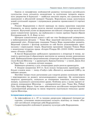 Подорож перша. Золоті сторінки далеких епох
36
Однією зі специфічних особливостей розвитку тогочасного англійського
суспільства стала спільність економічних та політичних інтересів земель-
ного дворянства й буржуазії — найбільш могутніх верств, які однаково були
зацікавлені в абсолютній монархії Тюдорів. Королівська влада заохочувала
новий суспільний порядок і підтримувала розвиток промисловості й торгівлі
у країні.
Розквіт Відродження в Англії припадає на період правління королеви
Єлизавети, за якого країна досягла значної колоніальної й торговельної мо-
гутності. Відчутний уплив на формування англійської літератури мали більш
ранні гуманістичні процеси, що відбувалися в інших країнах Європи (Еразм
Роттердамський, Х. Л. Вівес та ін.).
Центром гуманістичної думки в цей час стає Оксфордський університет,
а найяскравішою фігурою — Томас Мор: видатний мислитель, письменник,
державний діяч. Літературна спадщина Томаса Мора надзвичайно розмаїта.
Видатний гуманіст і філософ залишив по собі багато різножанрових оригі-
нальних і перекладних творів. Видатними прозовими творами Томаса Мора
є незакінчена історична праця «Історія Річарда III» (1513–1518) і знаменита
книга «Утопія» (1516).
В Англії Відродження здебільшого проявилося в літературі й театрі, на-
томість архітектура й образотворче мистецтво не зазнали впливу ренесансних
ідей. Найвидатнішими представниками літератури англійського Відродження
стали Вільям Шекспір — у драматургії, Едмунд Спенсер — у поезії, Джон Лілі
та Томас Неш — у великих епічних жанрах.
Найвищого розвитку з усіх літературних родів досягла драматургія.
У Лондоні наприкінці XVI ст. було кілька театральних приміщень, най-
більші з-поміж яких — театр «Глобус» (або «Всесвіт»), заснований 1599 р. на
пайових засадах.
Постійні театри стали доступними для глядачів різних суспільних верств
і перетворилися на розвагу загальнонародного характеру. Це активізувало
творчість драматургів, спонукало до поширення тематики, пошуку нових
жанрів, художнього удосконалення драми. Особливу роль у цьому процесі ві-
діграли попередники Шекспіра — «університетські уми» Томас Кід, Роберт
Ґрін, Крістофер Марло. Саме вони забезпечили англійським театрам багатий
і різноманітний репертуар та своєю творчістю підготували геніальну драма-
тургію Шекспіра.
Інтерактивна вправа
•За інфографікою зі с. 37 та іншими джерелами інформації (інтернет-ре-
сурсами, сучасними енциклопедіями) складіть візитівку за темою «Роз-
квіт англійської літератури доби Відродження».
•Схарактеризуйте особливості розвитку культури доби Відродження.
 
