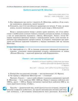 Англійське Відродження: характерні ознаки культури і літератури...
39
Здобутки драматургії В. Шекспіра
Вони писали кожен свою п`єсу,
Шекспір — свою, а королева — іншу.
Л. В. Костенко
1. Яка інформація про життя і творчість В. Шекспіра, здобута у 8-му класі,
вас зацікавила, зворушила, запам’яталась?
2. Розкажіть, яку п’єсу англійського драматурга ви читали. У чому, на вашу
думку, полягає таємниця популярності цього твору у XXI столітті?
Якщо у шанувальників театру з різних країн запитати, чиї п’єси найча-
стіше і з найбільшим успіхом ставили і ставлять сьогодні на сценах, то чимало
з них не замислюючись відповість: «Звісно, Шекспіра!». Разом з ім’ям Пе-
трарки видатного британця назвуть і шанувальники поезії, коли постане за-
питання про найвідоміших авторів сонетів. А історики, оповідаючи про прав-
ління англійської королеви Єлизавети І, нерідко називають цей час епохою
Шекспіра.
Інтерактивна вправа
•За інфографікою зі с. 38 та іншими джерелами інформації (інтернет-ре-
сурсами, сучасними енциклопедіями) складіть повідомлення за темою
«Вільям Шекспір — видатний драматург доби Відродження».
«Гамлет»: світ шекспірівської трагедії
«Гамлет» є не тільки найбільш особистою, але також
найбільш філософічною драмою Шекспіра.
І. Я. Франко
Весь світ — в’язниця... Світ надто тісний для вашої душі.
В. Шекспір
1. Поміркуйте над рядками епіграфа — висловлюванням І. Я. Франка.
2. Чи справді у зображенні Шекспіра світ — в’язниця?
Трагедія «Гамлет» — одна із найглибших і художньо довершених трагедій
В. Шекспіра — була написана 1601–1602 рр. Перше її видання побачило світ
1603 р., друге — 1604 р. Першу постановку трагедії було здійснено 1601 р. на
сцені дерев’яного театру «Глобус».
Трагедія — драматичний твір, який ґрунтується на гострому, неприми-
ренному конфлікті особистості, що прагне максимально втілити свій твор-
чий потенціал, з об’єктивною неможливістю його реалізації. Класикою
 