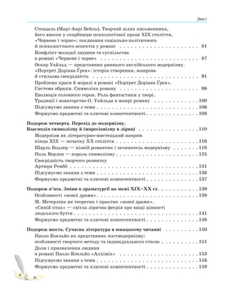 Зміст
4
Стендаль (Марі-Анрі Бейль). Творчий шлях письменника,
його внесок у скарбницю психологічної прози XIX століття.
«Червоне і чорне»: поєднання соціально-політичного
й психологічного аспектів у романі . . . . . . . . . . . . . . . . . . . . . 81
Конфлікт молодої людини та суспільства
в романі «Червоне і чорне» . . . . . . . . . . . . . . . . . . . . . . . . . . 87
Оскар Уайльд — представник раннього англійського модернізму.
«Портрет Доріана Ґрея»: історія створення, жанрова
й стильова своєрідність . . . . . . . . . . . . . . . . . . . . . . . . . . . . 91
Проблема краси й моралі в романі «Портрет Доріана Ґрея».
Система образів. Символіка роману . . . . . . . . . . . . . . . . . . . . . 98
Еволюція головного героя. Роль фантастики у творі.
Традиції і новаторство О. Уайльда в жанрі роману . . . . . . . . . . . . 100
Підсумуємо знання з теми . . . . . . . . . . . . . . . . . . . . . . . . . . . 106
Формуємо предметні та ключові компетентності . . . . . . . . . . . . . . 108
Подорож четверта. Перехід до модернізму.
Взаємодія символізму й імпресіонізму в ліриці . . . . . . . . . . . . . . . . 110
Модернізм як літературно-мистецький напрям
кінця XIX — початку XX століття . . . . . . . . . . . . . . . . . . . . . . 116
Шарль Бодлер — пізній романтик і зачинатель модернізму . . . . . . . 118
Поль Верлен — король символізму . . . . . . . . . . . . . . . . . . . . . . 125
Своєрідність творчого розвитку
Артюра РембоP . . . . . . . . . . . . . . . . . . . . . . . . . . . . . . . . . . 131
Підсумуємо знання з теми . . . . . . . . . . . . . . . . . . . . . . . . . . . 136
Формуємо предметні та ключові компетентності . . . . . . . . . . . . . . 137
Подорож п’ята. Зміни в драматургії на межі XIX–XX ст. . . . . . . . . . . 139
Особливості «нової драми». . . . . . . . . . . . . . . . . . . . . . . . . . . 139
М. Метерлінк як теоретик і практик «нової драми».
«Синій птах» — світла лірична феєрія про вищі цінності
людського буття . . . . . . . . . . . . . . . . . . . . . . . . . . . . . . . . . 141
Формуємо предметні та ключові компетентності . . . . . . . . . . . . . . 148
Подорож шоста. Сучасна література в юнацькому читанні . . . . . . . . . 150
Паоло Коельйо як представник постмодернізму:
особливості творчого методу та індивідуального стилю . . . . . . . . . . 151
Доля і призначення людини
в романі Паоло Коельйо «Алхімік» . . . . . . . . . . . . . . . . . . . . . 153
Підсумуємо знання з теми . . . . . . . . . . . . . . . . . . . . . . . . . . . 158
Формуємо предметні та ключові компетентності . . . . . . . . . . . . . . 159
 