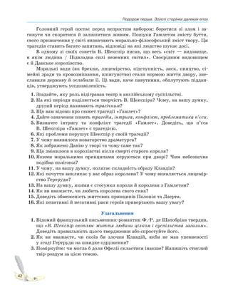 Подорож перша. Золоті сторінки далеких епох
42
Головний герой постає перед непростим вибором: боротися зі злом і за-
гинути чи скоритися й залишитися живим. Пошуки Гамлетом змісту буття,
свого призначення у світі визначають морально-філософський зміст твору. Ця
трагедія ставить багато запитань, відповіді на які людство шукає досі.
В одному зі своїх сонетів В. Шекспір писав, що весь «світ — видовище,
в якім людина / Підвладна силі неземних світил». Своєрідним видовищем
є й Данське королівство.
Моральні вади (як брехня, лицемірство, підступність, зиск, пияцтво, сі-
мейні зради та кровозмішання, шпигунство) стали нормою життя двору, зне-
славили державу й ослабили її. Ці вади, наче павутиння, обплутують піддан-
ців, утверджують уседозволеність.
1. Згадайте, яку роль відігравав театр в англійському суспільстві.
2. На які періоди поділяється творчість В. Шекспіра? Чому, на вашу думку,
другий період називають трагічним?
3. Що вам відомо про сюжет трагедії «Гамлет»?
4. Дайте означення понять трагедія, інтрига, конфлікт, проблематика п’єси.
5. Визначте інтригу та конфлікт трагедії «Гамлет». Доведіть, що п’єса
В. Шекспіра «Гамлет» є трагедією.
6. Які проблеми порушує Шекспір у своїй трагедії?
7. У чому виявилося новаторство драматурга?
8. Як зображено Данію у творі та чому саме так?
9. Що змінилося в королівстві після смерті старого короля?
10. Якими моральними принципами керуються при дворі? Чим небезпечна
подібна політика?
11. У чому, на вашу думку, полягає складність образу Клавдія?
12. Які почуття викликає у вас образ королеви? У чому виявляється лицемір-
ство Гертруди?
13. На вашу думку, якими є стосунки короля й королеви з Гамлетом?
14. Як ви вважаєте, чи любить королева свого сина?
15. Доведіть обмеженість життєвих принципів Полонія та Лаерта.
16. Які позитивні й негативні риси героїв привертають вашу увагу?
Узагальнення
1. Відомий французький письменник-романтик Ф.-Р. де Шатобріан твердив,
що «В. Шекспір охоплює життя людини цілком і суспільства загалом».
Доведіть правильність цього твердження або спростуйте його.
2. Як ви вважаєте, чи скоїв би злочин Клавдій, якби не мав упевненості
у згоді Гертруди на швидке одруження?
3. Поміркуйте: чи могла б доля Офелії скластися інакше? Напишіть стислий
твір-роздум за цією темою.
 