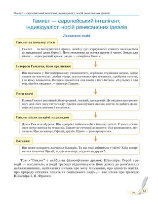 Гамлет — європейський інтелігент, індивідуаліст, носій ренесансних ідеалів
43
Гамлет — європейський інтелігент,
індивідуаліст, носій ренесансних ідеалів
Ланцюжок подій
Гамлет на початку п’єси
Гамлет — це безтурботний принц, який у дусі куртуазного етикету залицяється
до придворної дами Офелії. Його ставлення до життя просте й чисте. Земля для
нього — «прекрасний храм», люди — «творіння Божі».
Риси вдачі
Принц Гамлет розумний, благородний, чесний, правдивий. Це людина прогресив-
ного для того часу світогляду. Здатен аналізувати явища життя та робити філо-
софські узагальнення й висновки.
Вагання
Він може покарати злочинця Клавдія. Та що тоді зміниться у світі? Хіба повер-
неться кохання Офелії, щирість матері, відданість друзів?
Гамлет після зустрічі з привидом
Душа Гамлета збурена. Він прозрів і побачив себе в іншому світлі. У нього з’яви-
лася мета: висока та страшна. Гамлет не готовий до помсти. Він розмірковує, му-
читься. Йде до матері, Офелії, друзів. Проте — розчаровується.
Інтереси Гамлета, його прагнення
Він навчався у Віттенберзькому університеті, серйозно студіював науки, добре
знався на мистецтві, любив театр, захоплювався фехтуванням, пробував писати,
і це йому вдавалося. Взірцем правителя для нього є його батько. «В усьому і для
всіх він був людина»,— вигукує Гамлет.
Тож «“Гамлет” є найбільш філософічною драмою Шекспіра. Герой тра-
гедії — мислитель, а події трагедії підштовхують його думку до розв’язання
найважливіших, найтяжчих питань про мету існування, про цінність життя,
про природу етичних понять та соціального ладу»,— так писав про трагедію
Шекспіра І. Я. Франко.
 