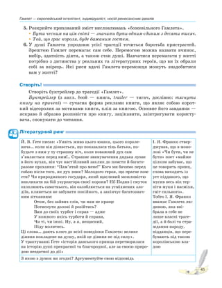 Гамлет — європейський інтелігент, індивідуаліст, носій ренесансних ідеалів
45
5. Розкрийте прихований зміст висловлювань «божевільного Гамлета».
•Бути чесним на цім світі — значить бути одним-єдиним з десяти тисяч.
•Той, що грає короля, буде бажаним гостем.
6. У душі Гамлета упродовж усієї трагедії точиться боротьба пристрастей.
Зрештою Гамлет перемагає сам себе. Перемогою можна назвати вчинок,
вибір, здатність діяти, а також стан душі. Навчатися перемагати у житті
потрібно з дитинства у реальних та літературних героїв, що ви їх обрали
собі за взірець. Які риси вдачі Гамлета-переможця можуть знадобитися
вам у житті?
Створіть!
Створіть буктрейлер до трагедії «Гамлет».
Буктрейлер (з англ. book — книга, trailer — тягач, дослівно: тягнути
книгу на причепі) — сучасна форма реклами книги, що являє собою корот-
кий відеоролик за мотивами книги, кліп за книгою. Основне його завдання —
яскраво й образно розповісти про книгу, зацікавити, заінтригувати користу-
вача, спонукати до читання.
Літературний ринг
Й. В. Ґете писав: «Уявіть живо цього юнака, цього короле-
вича… коли він дізнається, що показалася тінь батька, по-
будьте з ним у ту страшну ніч, коли поважний дух сам
з’являється перед ним!.. Страшне звинувачення дядька лунає
в його вухах, він чує настійливий заклик до помсти й багато-
разове прохання: “Пам’ятай про мене!” Кого ми бачимо перед
собою після того, як дух зник? Молодого героя, що прагне пом-
сти? Чи природженого государя, який щасливий можливістю
викликати на бій узурпатора своєї корони? Ні! Подив і смуток
охоплюють самотнього, він озлоблюється на усміхнених зло-
діїв, клянеться не забувати покійного, а закінчує багатознач-
ним зітханням:
Отож, без зайвих слів, чи нам не краще
Потиснути долоні й розійтись?
Вам до своїх турбот і справ — адже
У кожного якісь турботи й справи,
Чи ті, чи інші. Ну, а я, нещасний,
Піду молитись.
Ці слова… дають ключ до всієї поведінки Гамлета: велике
діяння покладене на душу, якій це діяння не під силу».
У трактуванні Ґете «історія данського принца перетворилася
на історію душі прекрасної та благородної, але за своєю приро-
дою нездатної до дії»
І. Я. Франко ствер-
джував, що в моно-
лозі «Чи бути, чи не
бути» поет «майже
цілком забуває, що
це говорить принц,
слова виходять із
уст підданого, що
мусив весь вік тер-
піти муки і насміхи,
гніт сильного».
Тобто І. Я. Франко
вважає Гамлета лю-
диною, яка вві-
брала в себе не
лише власні траге-
дії, а й болі та стра-
ждання народу,
підданців, що пере-
бувають під такою
королівською вла-
дою
З якою з думок ви згодні? Аргументуйте свою відповідь
 