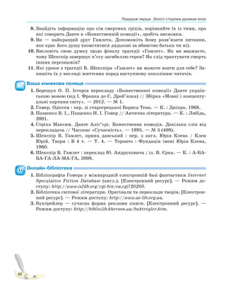 Подорож перша. Золоті сторінки далеких епох
48
8. Знайдіть інформацію про сім смертних гріхів, порівняйте їх із тими, про
які говорить Данте в «Божественній комедії», зробіть висновки.
9. Ви — найкращий друг Гамлета. Допоможіть йому розв’язати питання,
яке крає його душу (помститися дядькові за вбивство батька чи ні).
10. Висловіть свою думку щодо фіналу трагедії «Гамлет». Як ви вважаєте,
чому Шекспір завершує п’єсу загибеллю героя? Як слід трактувати смерть
інших персонажів?
11. Які уроки з трагедії В. Шекспіра «Гамлет» ви можете взяти для себе? За-
пишіть їх у вигляді життєвих порад наступному поколінню читачів.
Ваша книжкова полиця
1. Берещук О. П. Історія перекладу «Божественної комедії» Данте україн-
ською мовою (від І. Франка до Є. Дроб’язка) // Збірка «Мовні і концепту-
альні картини світу». — 2012. — № 1.
2. Гомер. Одіссея : пер. зі старогрецької Бориса Тена. — К. : Дніпро, 1968.
3. Пащенко В. І., Пащенко Н. І. Гомер // Антична література. — К. : Либідь,
2001.
4. Стріха Максим. Данте Аліґ’єрі. Божественна комедія. Декілька слів від
перекладача // Часопис «Сучасність». — 1995. — № 5 (409).
5. Шекспір В. Гамлет, принц данський : пер. з англ. Юрія Клена / Клен
Юрій. Твори : В 4 т. — Т. 4. — Торонто : Фундація імені Юрія Клена,
1960.
6. Шекспір В. Гамлет : переклад Ю. Андруховича ; іл. В. Єрка. — К. : А-БА-
БА-ГА-ЛА-МА-ГА, 2008.
Онлайн-бібліотека
1. Бібліографія Гомера у міжнародній електронній базі фантастики Internet
Speculative Fiction Database (англ.). [Електронний ресурс]. — Режим до-
ступу: http://www.isfdb.org/cgi-bin/ea.cgi?20200.
2. Бібліотека світової літератури. Оригінали та переклади творів. [Електрон-
ний ресурс]. — Режим доступу: http://www.ae-lib.org.ua.
3. Буктрейлер — сучасна форма реклами книги. [Електронний ресурс]. —
Режим доступу: http://biblio.lib.kherson.ua/buktreyler.htm.
 