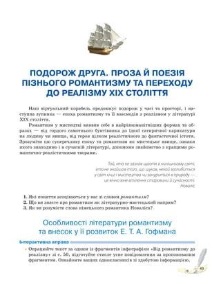 49
ПОДОРОЖ ДРУГА. ПРОЗА Й ПОЕЗІЯ
ПІЗНЬОГО РОМАНТИЗМУ ТА ПЕРЕХОДУ
ДО РЕАЛІЗМУ XIX СТОЛІТТЯ
Наш віртуальний корабель продовжує подорож у часі та просторі, і на-
ступна зупинка — епоха романтизму та її взаємодія з реалізмом у літературі
ХІХ століття.
Романтизм у мистецтві виявив себе в найрізноманітніших формах та об-
разах — від гордого самотнього бунтівника до їдкої сатиричної карикатури
на людину чи явище, від героя цілком реалістичного до фантастичної істоти.
Зрозуміти цю суперечливу епоху та романтизм як мистецьке явище, ознаки
якого знаходимо і в сучасній літературі, допоможе знайомство з кращими ро-
мантично-реалістичними творами.
Той, хто не зазнав щастя в нинішньому світі,
хто не знайшов того, що шукав, нехай заглибиться
у світ книг і мистецтва чи зануриться в природу —
це вічно юне втілення старовини й сучасності.
Новаліс
1. Які поняття асоціюються у вас зі словом романтизм?
2. Що ви знаєте про романтизм як літературно-мистецький напрям?
3. Як ви розумієте слова німецького романтика Новаліса?
Особливості літератури романтизму
та внесок у її розвиток Е. Т. А. Гофмана
Інтерактивна вправа
•Опрацюйте текст за одним із фрагментів інфографіки «Від романтизму до
реалізму» зі с. 50, підготуйте стисле усне повідомлення за пропонованим
фрагментом. Ознайомте ваших однокласників зі здобутою інформацією.
 