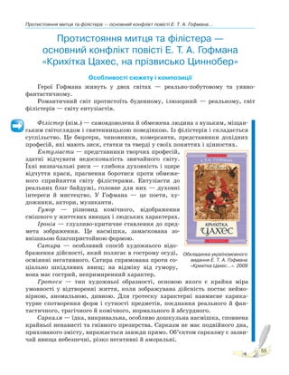Протистояння митця та філістера — основний конфлікт повісті Е. Т. А. Гофмана...
55
Протистояння митця та філістера —
основний конфлікт повісті Е. Т. А. Гофмана
«Крихітка Цахес, на прізвисько Циннобер»
Особливості сюжету і композиції
Герої Гофмана живуть у двох світах — реально-побутовому та уявно-
фантастичному.
Романтичний світ протистоїть буденному, ілюзорний — реальному, світ
філістерів — світу ентузіастів.
Філістер (нім.) — самовдоволена й обмежена людина з вузьким, міщан-
ським світоглядом і святенницькою поведінкою. Із філістерів і складається
суспільство. Це бюргери, чиновники, комерсанти, представники дохідних
професій, які мають зиск, статки та тверді у своїх поняттях і цінностях.
Ентузіасти — представники творчих професій,
здатні відчувати недосконалість звичайного світу.
Їхні визначальні риси — глибока духовність і щире
відчуття краси, прагнення боротися проти обмеже-
ного сприйняття світу філістерами. Ентузіасти до
реальних благ байдужі, головне для них — духовні
інтереси й мистецтво. У Гофмана — це поети, ху-
дожники, актори, музиканти.
Гумор — різновид комічного, відображення
смішного у життєвих явищах і людських характерах.
Іронія — глузливо-критичне ставлення до пред-
мета зображення. Це насмішка, замаскована зо-
внішньою благопристойною формою.
Сатира — особливий спосіб художнього відо-
браження дійсності, який полягає в гострому осуді,
осміянні негативного. Сатира спрямована проти со-
ціально шкідливих явищ; на відміну від гумору,
вона має гострий, непримиренний характер.
Гротеск — тип художньої образності, основою якого є крайня міра
умовності у відтворенні життя, коли зображувана дійсність постає неймо-
вірною, аномальною, дивною. Для гротеску характерні навмисне карика-
турне спотворення форм і сутності предметів, поєднання реального й фан-
тастичного, трагічного й комічного, нормального й абсурдного.
Сарказм — їдка, викривальна, особливо дошкульна насмішка, сповнена
крайньої ненависті та гнівного презирства. Сарказм не має подвійного дна,
прихованого змісту, виражається завжди прямо. Об’єктом сарказму є зазви-
чай явища небезпечні, різко негативні й аморальні.
Обкладинка україномовного
видання Е. Т. А. Гофмана
«Крихітка Цахес...». 2009
 