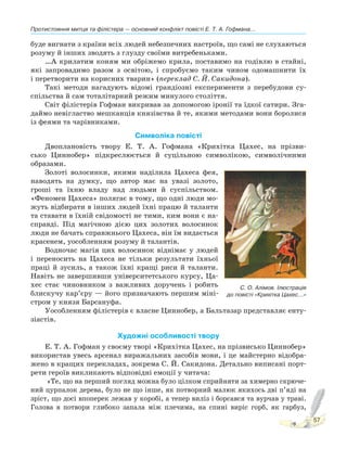 Протистояння митця та філістера — основний конфлікт повісті Е. Т. А. Гофмана...
57
буде вигнати з країни всіх людей небезпечних настроїв, що самі не слухаються
розуму й інших зводять з глузду своїми витребеньками.
…А крилатим коням ми обріжемо крила, поставимо на годівлю в стайні,
які запровадимо разом з освітою, і спробуємо таким чином одомашнити їх
і перетворити на корисних тварин» (переклад С. Й. Сакидона).
Такі методи нагадують відомі грандіозні експерименти з перебудови су-
спільства й сам тоталітарний режим минулого століття.
Світ філістерів Гофман викривав за допомогою іронії та їдкої сатири. Зга-
даймо невігластво мешканців князівства й те, якими методами вони боролися
із феями та чарівниками.
Символіка повісті
Двоплановість твору Е. Т. А. Гофмана «Крихітка Цахес, на прізви-
сько Циннобер» підкреслюється й суцільною символікою, символічними
образами.
Золоті волосинки, якими наділила Цахеса фея,
наводять на думку, що автор має на увазі золото,
гроші та їхню владу над людьми й суспільством.
«Феномен Цахеса» полягає в тому, що одні люди мо-
жуть відбирати в інших людей їхні працю й таланти
та ставати в їхній свідомості не тими, ким вони є на-
справді. Під магічною дією цих золотих волосинок
люди не бачать справжнього Цахеса, він їм видається
красенем, уособленням розуму й талантів.
Водночас магія цих волосинок віднімає у людей
і переносить на Цахеса не тільки результати їхньої
праці й зусиль, а також їхні кращі риси й таланти.
Навіть не завершивши університетського курсу, Ца-
хес стає чиновником з важливих доручень і робить
блискучу кар’єру — його призначають першим міні-
стром у князя Барсануфа.
Уособленням філістерів є власне Циннобер, а Бальтазар представляє енту-
зіастів.
Художні особливості твору
Е. Т. А. Гофман у своєму творі «Крихітка Цахес, на прізвисько Циннобер»
використав увесь арсенал виражальних засобів мови, і це майстерно відобра-
жено в кращих перекладах, зокрема С. Й. Сакидона. Детально виписані порт-
рети героїв викликають відповідні емоції у читача:
«Те, що на перший погляд можна було цілком сприйняти за химерно скрюче-
ний цурпалок дерева, було не що інше, як потворний малюк якихось дві п’яді на
зріст, що досі впоперек лежав у коробі, а тепер виліз і борсався та вурчав у траві.
Голова в потвори глибоко запала між плечима, на спині виріс горб, як гарбуз,
С. О. Алімов. Ілюстрація
до повісті «Крихітка Цахес...»
 