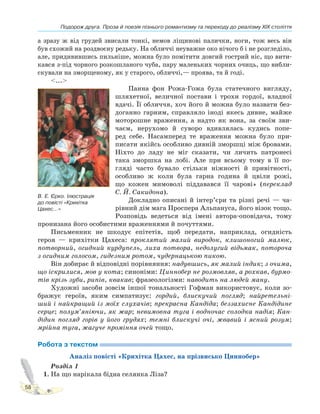 Подорож друга. Проза й поезія пізнього романтизму та переходу до реалізму XIX століття
58
а зразу ж від грудей звисали тонкі, немов ліщинові палички, ноги, тож весь він
був схожий на роздвоєну редьку. На обличчі неуважне око нічого б і не розгледіло,
але, придивившись пильніше, можна було помітити довгий гострий ніс, що вити-
кався з-під чорного розкошланого чуба, пару маленьких чорних очиць, що вибли-
скували на зморщеному, як у старого, обличчі,— проява, та й годі.
<...>
Панна фон Рожа-Гожа була статечного вигляду,
шляхетної, величної постави і трохи гордої, владної
вдачі. Її обличчя, хоч його й можна було назвати без-
доганно гарним, справляло іноді якесь дивне, майже
моторошне враження, а надто як вона, за своїм зви-
чаєм, нерухомо й суворо вдивлялась кудись попе-
ред себе. Насамперед те враження можна було при-
писати якійсь особливо дивній зморшці між бровами.
Ніхто до ладу не міг сказати, чи личить патронесі
така зморшка на лобі. Але при всьому тому в її по-
гляді часто бувало стільки ніжності й привітності,
особливо ж коли була гарна година й цвіли рожі,
що кожен мимоволі піддавався її чарові» (переклад
С. Й. Сакидона).
Докладно описані й інтер’єри та різні речі — ча-
рівний дім мага Проспера Альпануса, його візок тощо.
Розповідь ведеться від імені автора-оповідача, тому
пронизана його особистими враженнями й почуттями.
Письменник не шкодує епітетів, щоб передати, наприклад, огидність
героя — крихітки Цахеса: проклятий малий виродок, клишоногий малюк,
потворний, огидний курдупель, лиха потвора, недолугий відьмак, потороча
з огидним голосом, гидезним ротом, чудернацькою пикою.
Він добирає й відповідні порівняння: надувшись, як малий індик; з очима,
що іскрилися, мов у кота; синоніми: Циннобер не розмовляв, а рохкав, бурмо-
тів крізь зуби, рипів, квакав; фразеологізми: наводить на людей ману.
Художні засоби зовсім іншої тональності Гофман використовує, коли зо-
бражує героїв, яким симпатизує: гордий, блискучий погляд; найретельні-
ший і найкращий із моїх слухачів; прекрасна Кандіда; беззахисне Кандідине
серце; полум’яніючи, як жар; невимовна туга і водночас солодка надія; Кан-
дідин погляд горів у його грудях; темні блискучі очі, жвавий і ясний розум;
мрійна туга, жагуче проміння очей тощо.
Робота з текстом
Аналіз повісті «Крихітка Цахес, на прізвисько Циннобер»
Розділ 1
1. На що нарікала бідна селянка Ліза?
В. Е. Єрко. Ілюстрація
до повісті «Крихітка
Цахес...»
 