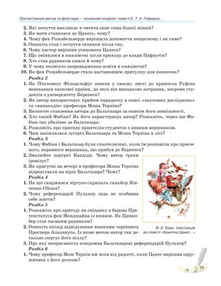 Протистояння митця та філістера — основний конфлікт повісті Е. Т. А. Гофмана...
59
2. Які почуття викликає в читача опис сина бідної жінки?
3. Як мати ставилася до Цахеса, чому?
4. Чому фея Рожабельверде вирішила допомогти нещасному і як саме?
5. Опишіть стан і почуття селянки після сну.
6. Чому пастор вирішив усиновити Цахеса?
7. Що змінилося в князівстві після приходу до влади Пафнутія?
8. Хто став радником князя й чому?
9. У чому полягало запровадження освіти в князівстві?
10. Як фея Рожабельверде стала наставницею притулку для панночок?
Розділ 2
1. Як Птоломеус Філадельфус описав у своєму листі до приятеля Руфіна
мешканців казкової країни, до якої він випадково потрапив, зокрема сту-
дентів з університету Керепеса?
2. Як автор використовує прийом парадоксу в описі «наукових досліджень»
та «винаходів» професора Моша Терпіна?
3. Визначте ставлення автора до Бальтазара за описом його зовнішності.
4. Хто такий Фабіан? Як його характеризує автор? Розкажіть, через що Фа-
біан так уболіває за Бальтазара.
5. Розкажіть про пригоду приятелів-студентів з дивним вершником.
6. Чим закінчилася зустріч Бальтазара та Моша Терпіна в лісі?
Розділ 3
1. Чому Фабіан і Бальтазар були спантеличені, коли їм розповіли про приєм-
ного, вправного вершника, що прибув до Керепеса?
2. Змалюйте портрет Кандіди. Чому автор трохи
іронізує?
3. Як присутні на вечорі в професора Моша Терпіна
відреагували на вірш Бальтазара? Чому?
Розділ 4
1. На що скаржився віртуоз-скрипаль синьйор Він-
ченцо Сбіока?
2. Чому референдарій Пульхер ледь не позбавив
себе життя?
Розділ 5
1. Розкажіть про пригоду на сніданку в барона Пре-
текстатуса фон Мондшайна із князем. Як Цинно-
бер став таємним радником?
2. Опишіть епізод відвідування юнаками чарівника
Проспера Альпануса. Із якою метою автор так де-
тально описує його віллу?
3. Про яку неприємність повідомив Бальтазарові референдарій Пульхер?
Розділ 6
1. Чому професор Мош Терпін аж млів від радості, коли Цахес вирішив одру-
житися з його дочкою?
В. Е. Єрко. Ілюстрація
до повісті «Крихітка Цахес...»
 