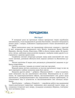 6
ПЕРЕДМОВА
Юні друзі!
У попередні роки ви прочитали чимало прекрасних творів зарубіжних
письменників, стали мудрішими й духовно багатшими, осягаючи своєрідність
різних родів і жанрів, особливості індивідуального стилю письменників різ-
них країн.
Цього навчального року ми продовжимо віртуальну подорож у просторі
й часі, потрапимо до дивовижного світу Книги, відвідаємо Давню Грецію,
Францію, Англію, Італію, Німеччину, США та багато інших країн. Не зрушу-
ючи з місця, здійснимо навколосвітню подорож і знайдемо нових друзів та зу-
стрінемося з давніми приятелями.
Скарбниця світової літератури розкриє перед вами неосяжний світ люд-
ських взаємин, допоможе збагнути вічні людські цінності та збагатитися ду-
ховно.
Читати вдумливо й творчо вам допоможуть різноманітні завдання та ру-
брики підручника.
Система запитань і завдань до кожної теми має три рівні.
Перший рівень містить запитання за текстом прочитаного твору та має на
меті перевірити глибину засвоєння вами його змісту.
Завдання другого рівня — рубрика «Проаналізуйте!» — дещо складніші,
адже вимагають від вас аналітичного мислення. Відповідаючи на ці запи-
тання, ви характеризуватимете образи, висловлюватимете свої думки щодо
прочитаного, розмірковуватимете над порушеними автором проблемами, зі-
ставлятимете твір із сучасністю та висловлюватимете свої читацькі вподо-
бання.
Третій рівень — рубрика «Створіть!» — передбачає роботу над завданнями
творчо-аналітичного характеру: порівняння двох редакцій одного твору, до-
слідження історичної долі жанру, складання альманаху-збірника, ілюстрова-
ного путівника тощо.
 