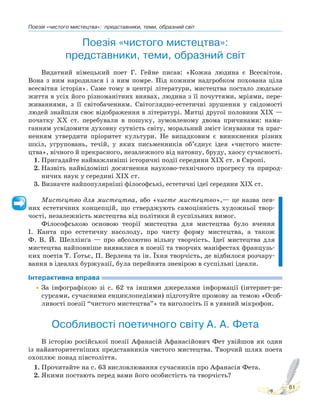 Поезія «чистого мистецтва»: представники, теми, образний світ
61
Поезія «чистого мистецтва»:
представники, теми, образний світ
Видатний німецький поет Г. Гейне писав: «Кожна людина є Всесвітом.
Вона з ним народилася і з ним помре. Під кожним надгробком похована ціла
всесвітня історія». Саме тому в центрі літератури, мистецтва постало людське
життя в усіх його різноманітних виявах, людина з її почуттями, мріями, пере-
живаннями, з її світобаченням. Світоглядно-естетичні зрушення у свідомості
людей знайшли своє відображення в літературі. Митці другої половини XIX —
початку XX ст. перебували в пошуку, зумовленому двома причинами: нама-
ганням усвідомити духовну сутність світу, моральний зміст існування та праг-
ненням утвердити пріоритет культури. Не випадковим є виникнення різних
шкіл, угруповань, течій, у яких письменників об’єднує ідея «чистого мисте-
цтва», вічного й прекрасного, незалежного від натовпу, бруду, хаосу сучасності.
1. Пригадайте найважливіші історичні події середини ХІХ ст. в Європі.
2. Назвіть найвідоміші досягнення науково-технічного прогресу та природ-
ничих наук у середині ХІХ ст.
3. Визначте найпопулярніші філософські, естетичні ідеї середини ХІХ ст.
Мистецтво для мистецтва, або «чисте мистецтво»,— це назва пев-
них естетичних концепцій, що стверджують самоцінність художньої твор-
чості, незалежність мистецтва від політики й суспільних вимог.
Філософською основою теорії мистецтва для мистецтва було вчення
І. Канта про естетичну насолоду, про чисту форму мистецтва, а також
Ф. В. Й. Шеллінґа — про абсолютно вільну творчість. Ідеї мистецтва для
мистецтва найповніше виявилися в поезії та творчих маніфестах французь-
ких поетів Т. Ґотьє, П. Верлена та ін. Їхня творчість, де відбилося розчару-
вання в ідеалах буржуазії, була перейнята зневірою в суспільні ідеали.
Інтерактивна вправа
•За інфографікою зі с. 62 та іншими джерелами інформації (інтернет-ре-
сурсами, сучасними енциклопедіями) підготуйте промову за темою «Особ-
ливості поезії “чистого мистецтва”» та виголосіть її в уявний мікрофон.
Особливості поетичного світу А. А. Фета
В історію російської поезії Афанасій Афанасійович Фет увійшов як один
із найавторитетніших представників чистого мистецтва. Творчий шлях поета
охоплює понад півстоліття.
1. Прочитайте на с. 63 висловлювання сучасників про Афанасія Фета.
2. Якими постають перед вами його особистість та творчість?
 