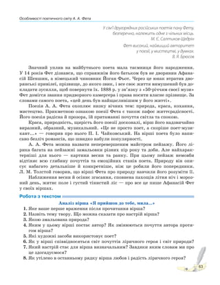 Особливості поетичного світу А. А. Фета
63
У сім’ї другорядних російських поетів пану Фету,
безперечно, належить одне з чільних місць.
М. Є. Салтиков-Щедрін
Фет високий, найвищий авторитет
у поезії, у мистецтві, у думках.
В. Я. Брюсов
Значний уплив на майбутнього поета мала таємниця його народження.
У 14 років Фет дізнався, що справжнім його батьком був не дворянин Афана-
сій Шеншин, а німецький чиновник Йоган Фьот. Через це юнак втратив дво-
рянські привілеї, прізвище, до якого звик, і все своє життя вимушений був до-
кладати зусилля, щоб повернути їх. 1888 р. у зв’язку з «50-річчям своєї музи»
Фет домігся звання придворного камергера і права носити власне прізвище. За
словами самого поета, «цей день був найщасливішим у його житті».
Поезія А. А. Фета охоплює низку вічних тем: природа, краса, кохання,
мистецтво. Прикметною ознакою поезії Фета є також пафос життєрадісності.
Його поезія радісна й прозора, їй притаманні почуття світла та спокою.
Краса, природність, щирість його поезії досконалі, вірш його надзвичайно
виразний, образний, музикальний. «Це не просто поет, а скоріше поет-музи-
кант...» — говорив про нього П. І. Чайковський. На вірші поета було напи-
сано безліч романсів, що швидко набули популярності.
А. А. Фета можна назвати неперевершеним майстром пейзажу. Його лі-
рика багата на пейзажні замальовки різних пір року та доби. Але найхарак-
терніші для нього — картини весни та ранку. При цьому пейзаж немовби
відтіняє всю глибину почуттів та емоційних станів поета. Природу він опи-
сує набагато детальніше й конкретніше, ніж це робили його попередники.
Л. М. Толстой говорив, що вірші Фета про природу навчили його розуміти її.
Наближення весни й осіннє згасання, сповнена пахощів літня ніч і мороз-
ний день, житнє поле і густий тінистий ліс — про все це пише Афанасій Фет
у своїх віршах.
Робота з текстом
Аналіз вірша «Я прийшов до тебе, мила...»
1. Яке ваше перше враження після прочитання вірша?
2. Назвіть тему твору. Що можна сказати про настрій вірша?
3. Якою змальована природа?
4. Яким у цьому вірші постає автор? Як змінюються почуття автора протя-
гом вірша?
5. Які художні засоби використовує поет?
6. Як у вірші співвідносяться світ почуттів ліричного героя і світ природи?
7. Який настрій стає для вірша визначальним? Завдяки яким словам ми про
це здогадуємося?
8. Як утілено в останньому рядку вірша любов і радість ліричного героя?
 