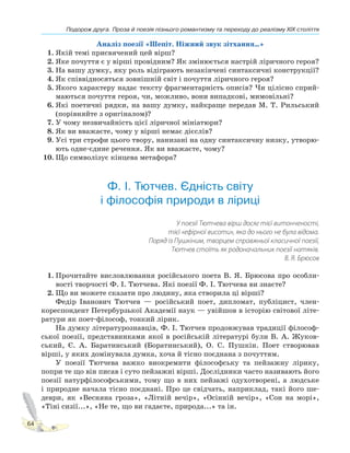 Подорож друга. Проза й поезія пізнього романтизму та переходу до реалізму XIX століття
64
Аналіз поезії «Шепіт. Ніжний звук зітхання…»
1. Якій темі присвячений цей вірш?
2. Яке почуття є у вірші провідним? Як змінюється настрій ліричного героя?
3. На вашу думку, яку роль відіграють незакінчені синтаксичні конструкції?
4. Як співвідносяться зовнішній світ і почуття ліричного героя?
5. Якого характеру надає тексту фрагментарність описів? Чи цілісно сприй-
маються почуття героя, чи, можливо, вони випадкові, мимовільні?
6. Які поетичні рядки, на вашу думку, найкраще передав М. Т. Рильський
(порівняйте з оригіналом)?
7. У чому незвичайність цієї ліричної мініатюри?
8. Як ви вважаєте, чому у вірші немає дієслів?
9. Усі три строфи цього твору, нанизані на одну синтаксичну низку, утворю-
ють одне-єдине речення. Як ви вважаєте, чому?
10. Що символізує кінцева метафора?
Ф. І. Тютчев. Єдність світу
і філософія природи в ліриці
У поезії Тютчева вірш досяг тієї витонченості,
тієї «ефірної висоти», яка до нього не була відома.
Поряд із Пушкіним, творцем справжньої класичної поезії,
Тютчев стоїть як родоначальник поезії натяків.
В. Я. Брюсов
1. Прочитайте висловлювання російського поета В. Я. Брюсова про особли-
вості творчості Ф. І. Тютчева. Які поезії Ф. І. Тютчева ви знаєте?
2. Що ви можете сказати про людину, яка створила ці вірші?
Федір Іванович Тютчев — російський поет, дипломат, публіцист, член-
кореспондент Петербурзької Академії наук — увійшов в історію світової літе-
ратури як поет-філософ, тонкий лірик.
На думку літературознавців, Ф. І. Тютчев продовжував традиції філософ-
ської поезії, представниками якої в російській літературі були В. А. Жуков-
ський, Є. А. Баратинський (Боратинський), О. С. Пушкін. Поет створював
вірші, у яких домінувала думка, хоча й тісно поєднана з почуттям.
У поезії Тютчева важко виокремити філософську та пейзажну лірику,
попри те що він писав і суто пейзажні вірші. Дослідники часто називають його
поезії натурфілософськими, тому що в них пейзажі одухотворені, а людське
і природне начала тісно поєднані. Про це свідчать, наприклад, такі його ше-
деври, як «Весняна гроза», «Літній вечір», «Осінній вечір», «Сон на морі»,
«Тіні сизії...», «Не те, що ви гадаєте, природа...» та ін.
 