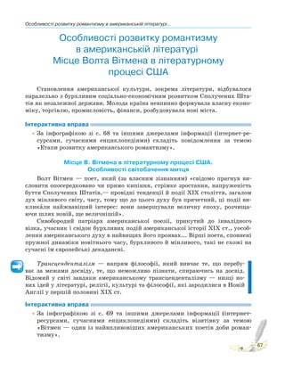 Особливості розвитку романтизму в американській літературі...
67
Особливості розвитку романтизму
в американській літературі.
Місце Волта Вітмена в літературному
процесі США
Становлення американської культури, зокрема літератури, відбувалося
паралельно з бурхливим соціально-економічним розвитком Сполучених Шта-
тів як незалежної держави. Молода країна невпинно формувала власну еконо-
міку, торгівлю, промисловість, фінанси, розбудовувала нові міста.
Інтерактивна вправа
•За інфографікою зі с. 68 та іншими джерелами інформації (інтернет-ре-
сурсами, сучасними енциклопедіями) складіть повідомлення за темою
«Етапи розвитку американського романтизму».
Місце В. Вітмена в літературному процесі США.
Особливості світобачення митця
Волт Вітмен — поет, який (за власним зізнанням) «свідомо прагнув ви-
словити опосередковано чи прямо кипіння, стрімке зростання, напруженість
буття Сполучених Штатів,— провідні тенденції й події XIX століття, загалом
дух мінливого світу, часу, тому що до цього духу був причетний, ці події ви-
кликаPли найжвавіший інтерес: вони завершували величну епоху, розчища-
ючи шлях новій, ще величнішій».
Сивобородий патріарх американської поезії, прикутий до інвалідного
візка, учасник і свідок бурхливих подій американської історії XIX ст., уособ-
лення американського духу в найвищих його проявах... Вірші поета, сповнені
пружної динаміки новітнього часу, бурхливого й мінливого, такі не схожі на
сучасні їм європейські декадансні.
Трансценденталізм — напрям філософії, який вивчає те, що перебу-
ває за межами досвіду, те, що неможливо пізнати, спираючись на досвід.
Відомий у світі завдяки американському трансценденталізму — низці но-
вих ідей у літературі, релігії, культурі та філософії, які зародилися в Новій
Англії у першій половині XIX ст.
Інтерактивна вправа
•За інфографікою зі с. 69 та іншими джерелами інформації (інтернет-
ресурсами, сучасними енциклопедіями) складіть візитівку за темою
«Вітмен — один із найвпливовіших американських поетів доби роман-
тизму».
 