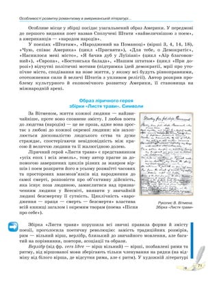 Особливості розвитку романтизму в американській літературі...
71
Особливе місце у збірці посідає узагальнений образ Америки. У передмові
до першого видання поет назвав Сполучені Штати «найвеличнішою з поем»,
а американців — «народом народів».
У поезіях «Штатам», «Народжений на Поманоці» (вірші 3, 4, 14, 18),
«Чую, співає Америка» (цикл «Присвяти»), «Для тебе, о Демократіє»,
«Наснилося мені місто», «Я бачив дуб у Луїзіані» (цикл «Аїр благовон-
ний»), «Європа», «Бостонська балада», «Нашим штатам» (цикл «При до-
розі») відчутні політичні мотиви (підтримка ідей демократії, мрії про уто-
пічне місто, сподівання на нове життя, у якому всі будуть рівноправними,
ототожнення сили й величі Штатів з упливом релігії). Автор розкрив про-
блему культурного й економічного розвитку Америки, її становища на
міжнародній арені.
Образ ліричного героя
збірки «Листя трави». Символи
За Вітменом, життя кожної людини — найзви-
чайніше, проте воно сповнене змісту. І любов поета
до людства (народів) — це не проза, адже вона зрос-
тає з любові до кожної окремої людини: він захоп-
люється досконалістю людського єства та дуже
страждає, спостерігаючи невідповідність між кра-
сою й величчю людини та її жалюгідною долею.
Ліричний герой «Листя трави» є представником
«усіх епох і всіх земель», тому автор прагне за до-
помогою завершених циклів різних за жанром вір-
шів і поем розкрити його в усьому розмаїтті часових
та просторових взаємозв’язків від народження до
самої смерті, розповісти про об’єктивну дійсність,
яка існує поза людиною, замислитися над призна-
ченням людини у Всесвіті, виявити у звичайній
людині безсмертну її сутність. Циклічність «наро-
дження — праця — смерть — безсмертя» властива
всій книжці загалом і окремим творам (поема «Пісня
про себе»).
Збірка «Листя трави» порушила всі звичні правила форми й змісту
поезії, проголосила поетичну революцію: замість традиційних розмірів,
рим — вільний вірш, верлібр, близький до звичайного мовлення, але бага-
тий на порівняння, повтори, асоціації та образи.
Верлібр (від фр. vers lіbre — вірш вільний) — вірші, позбавлені рими та
ритму, від віршованої мови зберігають тільки членування на рядки (на від-
міну від білого вірша, де відсутня рима, але є ритм). У художній літературі
Рукопис В. Вітмена.
Збірка «Листя трави»
 
