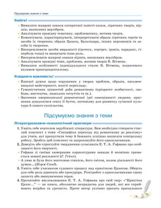 Підсумуємо знання з теми
75
Умійте!
•Виявляти жанрові ознаки сатиричної повісті-казки, ліричних творів, вір-
шів, написаних верлібром.
•Аналізувати провідну тематику, проблематику, мотиви творів.
•Коментувати, характеризувати, інтерпретувати образи ліричних героїв та
засоби їх творення; образи Цахеса, Бальтазара, інших персонажів та за-
соби їх творення.
•Виокремлювати засоби виразності (гротеск, портрет, іронія, парадокс, гі-
пербола тощо) та визначати їхню роль.
•Виокремлювати жанрові ознаки віршів, написаних верлібром.
•Аналізувати провідні теми, проблеми, мотиви творів В. Вітмена.
•Виявляти особливості індивідуального стилю В. Вітмена, позначеного
впливом трансценденталізму.
Усвідомте важливість!
•Власної думки щодо порушених у творах проблем, образів, письмен-
ницької майстерності, якості перекладу.
•Гуманістичних цінностей доби романтизму (пріоритет особистості, сво-
боди, мистецтва, людських почуттів та ін.).
•Значення американської романтичної ідеї самоцінності людини, праг-
нення дошукатися сенсу її буття, оптимізму для розвитку сучасної куль-
тури й самого суспільства.
Підсумуємо знання з теми
Літературознавчо-психологічний практикум
1. Уявіть себе вчителем зарубіжної літератури. Вам необхідно створити стис-
лий конспект з теми «Специфіка переходу від романтизму до реалізму»
для учнів, які пропустили тему й бажають успішно написати контрольну
роботу. Зробіть цей конспект та запропонуйте його однокласникам.
2. Доведіть або спростуйте твердження сучасників Е. Т. А. Гофмана про особ-
ливості його творчості.
•Гофман зі своїми химерними карикатурами завжди й незмінно трима-
ється земної реальності (Г. Гейне).
•А уява ж була його життєвою стихією, його світом, полем діяльності його
думки… (Жорж Санд).
3. Уявіть себе учасником судового процесу над крихіткою Цахесом. Оберіть
для себе роль адвоката або прокурора. Розіграйте з однокласниками сцену
захисту або звинувачення героя.
4. Прочитайте висловлювання Е. Т. А. Гофмана про свій твір: «“Крихітка
Цахес...” — це книга, абсолютно непридатна для людей, які все сприй-
мають всерйоз та урочисто. Проте автор уклінно просить прихильного
 