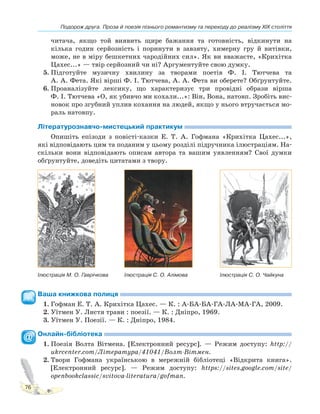 Подорож друга. Проза й поезія пізнього романтизму та переходу до реалізму XIX століття
76
читача, якщо той виявить щире бажання та готовність, відкинути на
кілька годин серйозність і поринути в завзяту, химерну гру й витівки,
може, не в міру бешкетних чародійних сил». Як ви вважаєте, «Крихітка
Цахес...» — твір серйозний чи ні? Аргументуйте свою думку.
5. Підготуйте музичну хвилину за творами поетів Ф. І. Тютчева та
А. А. Фета. Які вірші Ф. І. Тютчева, А. А. Фета ви оберете? Обґрунтуйте.
6. Проаналізуйте лексику, що характеризує три провідні образи вірша
Ф. І. Тютчева «О, як убивчо ми кохали...»: Він, Вона, натовп. Зробіть вис-
новок про згубний уплив кохання на людей, якщо у нього втручається мо-
раль натовпу.
Літературознавчо-мистецький практикум
Опишіть епізоди з повісті-казки Е. Т. А. Гофмана «Крихітка Цахес...»,
які відповідають цим та поданим у цьому розділі підручника ілюстраціям. На-
скільки вони відповідають описам автора та вашим уявленням? Свої думки
обґрунтуйте, доведіть цитатами з твору.
Ілюстрація М. О. Гаврічкова Ілюстрація С. О. Алімова Ілюстрація С. О. Чайкуна
Ваша книжкова полиця
1. Гофман Е. Т. А. Крихітка Цахес. — К. : А-БА-БА-ГА-ЛА-МА-ГА, 2009.
2. Уїтмен У. Листя трави : поезії. — К. : Дніпро, 1969.
3. Уїтмен У. Поезії. — К. : Дніпро, 1984.
Онлайн-бібліотека
1. Поезія Волта Вітмена. [Електронний ресурс]. — Режим доступу: http://
ukrcenter.com/Література/41041/Волт-Вітмен.
2. Твори Гофмана українською в мережній бібліотеці «Відкрита книга».
[Електронний ресурс]. — Режим доступу: https://sites.google.com/site/
openbookclassic/svitova-literatura/gofman.
 