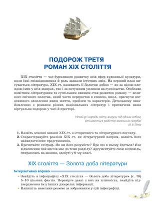 77
ПОДОРОЖ ТРЕТЯ.
РОМАН XIX СТОЛІТТЯ
XIX століття — час бурхливого розвитку всіх сфер художньої культури,
коли їхні співвідношення й роль зазнали істотних змін. На перший план ви-
сувається література, XIX ст. називають її Золотою добою — як за цілою пле-
ядою імен у всіх жанрах, так і за потужним упливом на суспільство. Особливо
помітним літературним та суспільним явищем став розвиток роману — вели-
кого епічного полотна, який часто переростав в епопею, цикл, прагнучи все-
осяжного охоплення явищ життя, проблем та характерів. Детальному озна-
йомленню з романом різних національних літератур і присвячена наша
віртуальна подорож у часі й просторі.
Нехай усі народи світу, живучи під одним небом,
втішаються радістю загальних скарбів!
Й. В. Ґете
1. Назвіть основні ознаки ХІХ ст. з історичного та літературного погляду.
2. Схарактеризуйте реалізм ХІХ ст. як літературний напрям, назвіть його
найвидатніших представників.
3. Прочитайте епіграф. Як ви його розумієте? Про що в ньому йдеться? Яке
відношення цей вислів має до теми розділу? Аргументуйте свою відповідь,
спираючись на знання, здобуті у 9-му класі.
ХІХ століття — Золота доба літератури
Інтерактивна вправа
•Знайдіть в інфографіці «ХІХ століття — Золота доба літератури» (с. 78)
5–10 цікавих фактів. Перевірте деякі з них на істинність, знайдіть під-
твердження їм у інших джерелах інформації.
•Напишіть невелике резюме за зображеним у цій інфографіці.
 