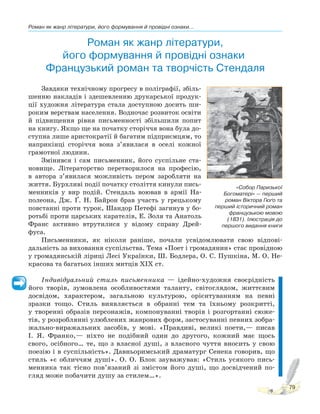 Роман як жанр літератури, його формування й провідні ознаки...
79
Роман як жанр літератури,
його формування й провідні ознаки.
Французький роман та творчість Стендаля
Завдяки технічному прогресу в поліграфії, збіль-
шенню накладів і здешевленню друкарської продук-
ції художня література стала доступною досить ши-
роким верствам населення. Водночас розвиток освіти
й підвищення рівня письменності збільшили попит
на книгу. Якщо ще на початку сторіччя вона була до-
ступна лише аристократії й багатим підприємцям, то
наприкінці сторіччя вона з’явилася в оселі кожної
грамотної людини.
Змінився і сам письменник, його суспільне ста-
новище. Літераторство перетворилося на професію,
в автора з’явилася можливість пером заробляти на
життя. Бурхливі події початку століття кинули пись-
менників у вир подій. Стендаль воював в армії На-
полеона, Дж. Ґ. Н. Байрон брав участь у грецькому
повстанні проти турок, Шандор Петефі загинув у бо-
ротьбі проти царських карателів, Е. Золя та Анатоль
Франс активно втрутилися у відому справу Дрей-
фуса.
Письменники, як ніколи раніше, почали усвідомлювати свою відпові-
дальність за виховання суспільства. Тема «Поет і громадянин» стає провідною
у громадянській ліриці Лесі Українки, Ш. Бодлера, О. С. Пушкіна, М. О. Не-
красова та багатьох інших митців ХІХ ст.
Індивідуальний стиль письменника — ідейно-художня своєрідність
його творів, зумовлена особливостями таланту, світоглядом, життєвим
досвідом, характером, загальною культурою, орієнтуванням на певні
зразки тощо. Стиль виявляється в обранні тем та їхньому розкритті,
у творенні образів персонажів, компонуванні творів і розгортанні сюже-
тів, у розроблянні улюблених жанрових форм, застосуванні певних зобра-
жально-виражальних засобів, у мові. «Правдиві, великі поети,— писав
І. Я. Франко,— ніхто не подібний один до другого, кожний має щось
свого, осібного… те, що з власної душі, з власного чуття вносить у свою
поезію і в суспільність». Давньоримський драматург Сенека говорив, що
стиль «є обличчям душі». О. О. Блок зауважував: «Стиль усякого пись-
менника так тісно пов’язаний зі змістом його душі, що досвідчений по-
гляд може побачити душу за стилем…».
«Собор Паризької
Богоматері» — перший
роман Віктора Гюґо та
перший історичний роман
французькою мовою
(1831). Ілюстрація до
першого видання книги
 