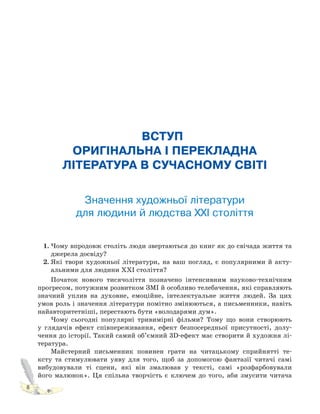 8
ВСТУП.
ОРИГІНАЛЬНА І ПЕРЕКЛАДНА
ЛІТЕРАТУРА В СУЧАСНОМУ СВІТІ
Значення художньої літератури
для людини й людства XXI століття
1. Чому впродовж століть люди звертаються до книг як до свічада життя та
джерела досвіду?
2. Які твори художньої літератури, на ваш погляд, є популярними й акту-
альними для людини XXI століття?
Початок нового тисячоліття позначено інтенсивним науково-технічним
прогресом, потужним розвитком ЗМІ й особливо телебачення, які справляють
значний уплив на духовне, емоційне, інтелектуальне життя людей. За цих
умов роль і значення літератури помітно змінюються, а письменники, навіть
найавторитетніші, перестають бути «володарями дум».
Чому сьогодні популярні тривимірні фільми? Тому що вони створюють
у глядачів ефект співпереживання, ефект безпосередньої присутності, долу-
чення до історії. Такий самий об’ємний 3D-ефект має створити й художня лі-
тература.
Майстерний письменник повинен грати на читацькому сприйнятті те-
ксту та стимулювати уяву для того, щоб за допомогою фантазії читачі самі
вибудовували ті сцени, які він змалював у тексті, самі «розфарбовували
його малюнок». Ця спільна творчість є ключем до того, аби змусити читача
 