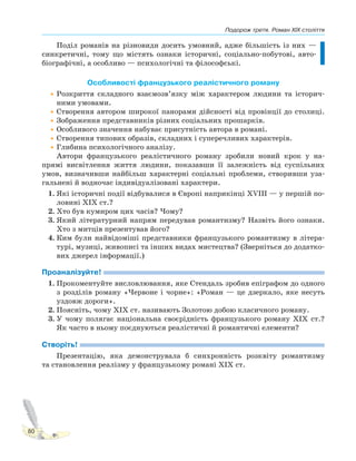 Подорож третя. Роман XIX століття
80
Поділ романів на різновиди досить умовний, адже більшість із них —
синкретичні, тому що містять ознаки історичні, соціально-побутові, авто-
біографічні, а особливо — психологічні та філософські.
Особливості французького реалістичного роману
•Розкриття складного взаємозв’язку між характером людини та історич-
ними умовами.
•Створення автором широкої панорами дійсності від провінції до столиці.
•Зображення представників різних соціальних прошарків.
•Особливого значення набуває присутність автора в романі.
•Створення типових образів, складних і суперечливих характерів.
•Глибина психологічного аналізу.
Автори французького реалістичного роману зробили новий крок у на-
прямі висвітлення життя людини, показавши її залежність від суспільних
умов, визначивши найбільш характерні соціальні проблеми, створивши уза-
гальнені й водночас індивідуалізовані характери.
1. Які історичні події відбувалися в Європі наприкінці XVIII — у першій по-
ловині XIX ст.?
2. Хто був кумиром цих часів? Чому?
3. Який літературний напрям передував романтизму? Назвіть його ознаки.
Хто з митців презентував його?
4. Ким були найвідоміші представники французького романтизму в літера-
турі, музиці, живописі та інших видах мистецтва? (Зверніться до додатко-
вих джерел інформації.)
Проаналізуйте!
1. Прокоментуйте висловлювання, яке Стендаль зробив епіграфом до одного
з розділів роману «Червоне і чорне»: «Роман — це дзеркало, яке несуть
уздовж дороги».
2. Поясніть, чому ХІХ ст. називають Золотою добою класичного роману.
3. У чому полягає національна своєрідність французького роману ХІХ ст.?
Як часто в ньому поєднуються реалістичні й романтичні елементи?
Створіть!
Презентацію, яка демонструвала б синхронність розквіту романтизму
та становлення реалізму у французькому романі ХІХ ст.
 