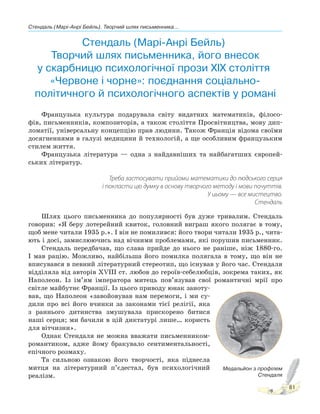 Стендаль (Марі-Анрі Бейль). Творчий шлях письменника...
81
Стендаль (Марі-Анрі Бейль).
Творчий шлях письменника, його внесок
у скарбницю психологічної прози XIX століття.
«Червоне і чорне»: поєднання соціально-
політичного й психологічного аспектів у романі
Французька культура подарувала світу видатних математиків, філосо-
фів, письменників, композиторів, а також століття Просвітництва, мову дип-
ломатії, універсальну концепцію прав людини. Також Франція відома своїми
досягненнями в галузі медицини й технологій, а ще особливим французьким
стилем життя.
Французька література — одна з найдавніших та найбагатших європей-
ських літератур.
Треба застосувати прийоми математики до людського серця
і покласти цю думку в основу творчого методу і мови почуттів.
У цьому — все мистецтво.
Стендаль
Шлях цього письменника до популярності був дуже тривалим. Стендаль
говорив: «Я беру лотерейний квиток, головний виграш якого полягає в тому,
щоб мене читали 1935 р.». І він не помилився: його твори читали 1935 р., чита-
ють і досі, замислюючись над вічними проблемами, які порушив письменник.
Стендаль передбачав, що слава прийде до нього не раніше, ніж 1880-го.
І мав рацію. Можливо, найбільша його помилка полягала в тому, що він не
вписувався в певний літературний стереотип, що існував у його час. Стендаля
відділяла від авторів ХVІІІ ст. любов до героїв-себелюбців, зокрема таких, як
Наполеон. Із ім’ям імператора митець пов’язував свої романтичні мрії про
світле майбутнє Франції. Із цього приводу юнак заноту-
вав, що Наполеон «завойовував нам перемоги, і ми су-
дили про всі його вчинки за законами тієї релігії, яка
з раннього дитинства змушувала прискорено битися
наші серця; ми бачили в цій диктатурі лише… користь
для вітчизни».
Однак Стендаля не можна вважати письменником-
романтиком, адже йому бракувало сентиментальності,
епічного розмаху.
Та сильною ознакою його творчості, яка піднесла
митця на літературний п’єдестал, був психологічний
реалізм.
Медальйон з профілем
Стендаля
 