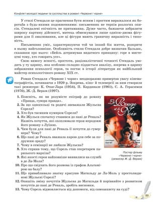 Конфлікт молодої людини та суспільства в романі «Червоне і чорне»
89
У стилі Стендаля це прагнення бути ясним і простим виражалося як бо-
ротьба з будь-якими подовженнями: письменник не терпів розлогих опи-
сів. Стендалеві епічність не притаманна. Дуже часто, бажаючи зобразити
широку картину дійсності, митець обмежувався лише однією-двома фігу-
рами для її змалювання, але ці фігури мають граничну виразність і типо-
вість.
Письменник уміє, характеризуючи той чи інший бік життя, розкрити
в ньому найголовніше. Особливість стилю Стендаля добре визначив Бальзак,
сказавши про нього: «Бейль дотримував видатного принципу: горе в мисте-
цтві тому, хто говорить усе».
Свою вимогу ясності, простоти, раціоналістичної точності Стендаль уво-
дить у ту царину, яка особливо складно піддається аналізу, зокрема в царину
зображення психології героя, та постає в історії літератури як найбільший
майстер психологічного роману XIX ст.
Роман Стендаля «Червоне і чорне» неодноразово привертав увагу кінема-
тографістів, починаючи з 1920 р. Зокрема, кіно- й телеверсії за ним створили
такі режисери: К. Отан-Лара (1954), П. Кардинале (1961), С. А. Герасимов
(1976), Ж.-Д. Вераж (1997).
1. Поясніть, як ви розумієте епіграф до роману
«Правда, сувора правда».
2. За що односельці та родичі зневажали Жульєна
Сореля?
3. Хто був таємним кумиром Сореля?
4. Як Жульєн спочатку ставився до пані де Реналь?
Назвіть почуття, які охоплювали героя впродовж
його роману з Луїзою.
5. Чим були для пані де Реналь її почуття до гувер-
нера? Чому?
6. Що пані де Реналь вважала карою для себе за по-
дружню зраду?
7. Чому в семінарії не любили Жульєна?
8. Хто сприяв тому, що Сорель став секретарем па-
ризького маркіза?
9. Які якості героя найповніше виявилися на службі
в де Ла-Моля?
10. Про що свідчить його розмова із графом Альтамі-
рою на балу?
11. Що приваблювало знатну красуню Матильду де Ла-Моль у простолюди-
нові Жульєні Сорелі?
12. Опишіть зміну почуттів Жульєна до Матильди й порівняйте з розвитком
почуттів до пані де Реналь, зробіть висновки.
13. Чому Сорель відмовляється від допомоги, від самозахисту на суді?
Постер фільму
«Червоне і чорне»
(режисер Ж.-Д. Вераж)
 