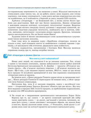 Значення художньої літератури для людини й людства XXI століття
9
по-справжньому переживати те, що написано у книзі. Візуальні мистецтва не
стимулюють уяви читача так, як це робить книга: вони подають уже готову
картинку, там немає співтворчості, і цим книга вигідно відрізняється від кіно
чи телебачення, це її особливість у боротьбі за увагу людини XXI століття.
Художня література — це безмежний світ, у якому постає безліч про-
блем для розв’язання. Цей світ має багато призначень. Знання літератури
є важливою ознакою освіченої, культурної, інтелігентної людини. Водночас
художні твори містять своєрідну шкалу духовних і моральних цінностей, на-
копичених людством упродовж тисячоліть, знайомлять нас із життям, побу-
том, звичаями, світоглядом і культурою різних народів. Зрештою, читанням
просто насолоджуються. Ось як багато може Книга!
Художня книга й високе письменницьке слово залишатимуться супутни-
ками також наступних поколінь.
Саме тому мета та завдання курсу «Зарубіжна література» полягає не
тільки в тому, щоб пізнавати життя та знайомитися з новими героями і кра-
їнами, а й виховувати себе естетично, формувати свою особистість.
Сучасна журналістка, письменниця і блоґерка Енні Мюллер написала
справжню сповідь про те, навіщо потрібно читати.
Світ літератури в цікавих фактах
Яка книга у світі найцікавіша?
Немає двох людей, які відповіли б на це питання однаково. Так, згідно
з одним із численних опитувань, звання найцікавішої книги здобув новітній
бестселер британської письменниці Е. Л. Джеймс — трилогія «П’ятдесят від-
тінків сірого», «На п’ятдесят відтінків темніше» і «П’ятдесят відтінків сво-
боди». Ще б пак, у рік видання першої частини, 2012-го, лише за три місяці
було продано 15 мільйонів примірників! А між тим справжніх поціновувачів
літератури книга не вразила.
За іронією долі, у Книзі рекордів Ґіннесса перше місце за продажами посі-
дає... Книга рекордів Ґіннесса! Її перекладено 52 мовами світу, а обсяг прода-
жів сягає близько півмільярда.
Наступною йде, хоча й зі значним відривом, книга з англійської кла-
сики — історичний роман Чарльза Діккенса «Повість про два міста». Від часу
його видання в середині XIX століття продано, за приблизними підрахунками,
не менше ніж 200 мільйонів примірників.
1. Чи згодні ви з твердженням аргентинського письменника Хорхе Луїса
Борхеса про те, що «книга — не просто словесний пристрій або набір
таких пристроїв; книга — це діалог, зав’язаний з читачем, інтонація, на-
дана його голосу, і низка мінливих і незламних образів, що запали йому
в пам’ять. Цьому діалогові немає кінця...»? Розкажіть, який діалог і з ге-
роями яких книг ви хотіли б провести наступного навчального року.
 